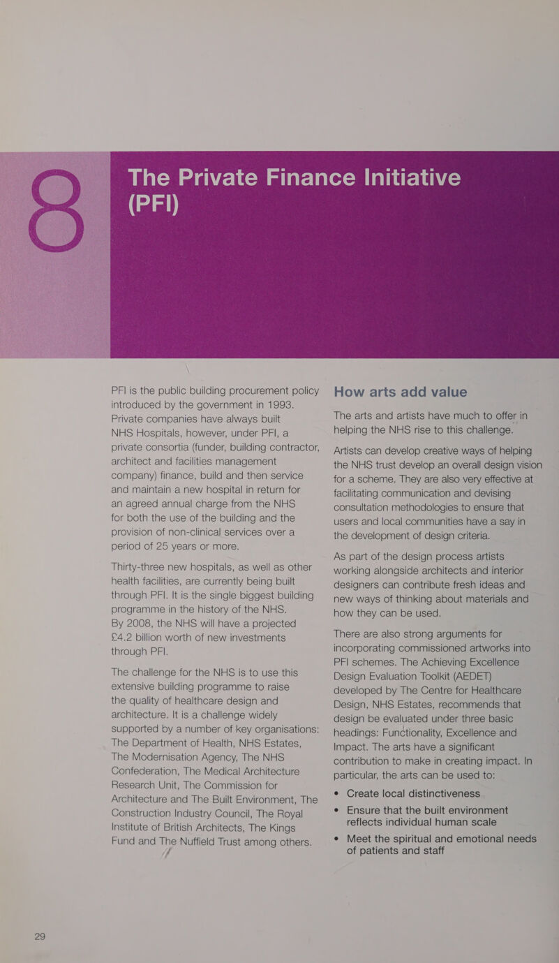 PFI is the public building procurement policy introduced by the government in 1993. Private companies have always built NHS Hospitals, however, under PFI, a private consortia (funder, building contractor, architect and facilities management company) finance, build and then service and maintain a new hospital in return for an agreed annual charge from the NHS for both the use of the building and the provision of non-clinical services over a period of 25 years or more. Thirty-three new hospitals, as well as other health facilities, are currently being built through PFI. It is the single biggest building programme in the history of the NHS. By 2008, the NHS will have a projected £4.2 billion worth of new investments through PFI. The challenge for the NHS is to use this extensive building programme to raise the quality of healthcare design and architecture. It is a challenge widely supported by a number of key organisations: The Department of Health, NHS Estates, The Modernisation Agency, The NHS Confederation, The Medical Architecture Research Unit, The Commission for Architecture and The Built Environment, The Construction Industry Council, The Royal Institute of British Architects, The Kings Fund and Nuffield Trust among others.  How arts add value The arts and artists have much to offer in helping the NHS rise to this challenge. Artists can develop creative ways of helping the NHS trust develop an overall design vision for a scheme. They are also very effective at facilitating communication and devising consultation methodologies to ensure that users and local communities have a say in the development of design criteria. As part of the design process artists working alongside architects and interior designers can contribute fresh ideas and new ways of thinking about materials and how they can be used. There are also strong arguments for incorporating commissioned artworks into PFI schemes. The Achieving Excellence Design Evaluation Toolkit (AEDET) developed by The Centre for Healthcare Design, NHS Estates, recommends that design be evaluated under three basic headings: Functionality, Excellence and Impact. The arts have a significant contribution to make in creating impact. In particular, the arts can be used to: e Create local distinctiveness - e Ensure that the built environment reflects individual human scale ¢ Meet the spiritual and emotional needs of patients and staff