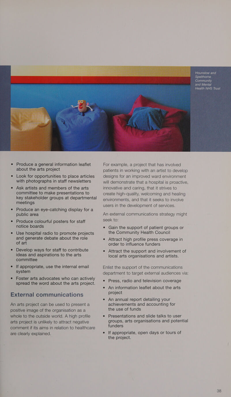  e Produce a general information leaflet about the arts project e Look for opportunities to place articles with photographs in staff newsletters e Ask artists and members of the arts committee to make presentations to key stakeholder groups at departmental meetings e Produce an eye-catching display for a public area e Produce colourful posters for staff notice boards e Use hospital radio to promote projects and generate debate about the role of art e Develop ways for staff to contribute ideas and aspirations to the arts committee e lf appropriate, use the internal email system e Foster arts advocates who can actively spread the word about the arts project. External communications An arts project can be used to present a positive image of the organisation as a whole to the outside world. A high profile arts project is unlikely to attract negative comment if its aims in relation to healthcare are Clearly explained. For example, a project that has involved patients in working with an artist to develop designs for an improved ward environment will demonstrate that a hospital is proactive, innovative and caring, that it strives to create high-quality, welcoming and healing environments, and that it seeks to involve users in the development of services. An external communications strategy might seek to: e Gain the support of patient groups or the Community Health Council e Attract high profile press coverage in order to influence funders e Attract the support and involvement of local arts organisations and artists. Enlist the support of the communications e Press, radio and television coverage e An information leaflet about the arts project e An annual report detailing your achievements and accounting for the use of funds e Presentations and slide talks to user funders e lf appropriate, open days or tours of the project. Hounslow and Spelthorne Community and Mental Health NHS Trust