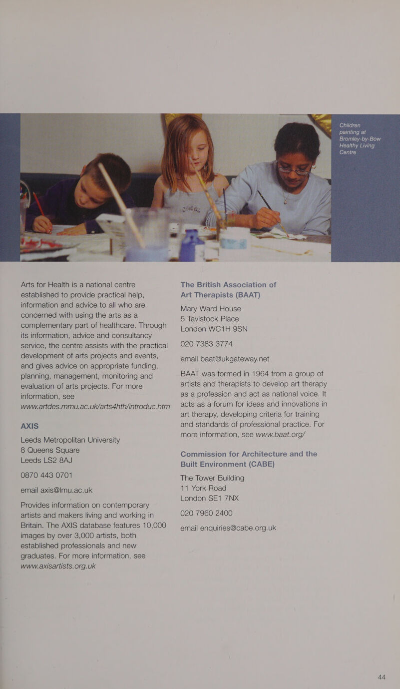  Arts for Health is a national centre established to provide practical help, information and advice to all who are concerned with using the arts as a complementary part of healthcare. Through its information, advice and consultancy service, the centre assists with the practical development of arts projects and events, and gives advice on appropriate funding, planning, management, monitoring and evaluation of arts projects. For more information, see www.artdes.mmu.ac.uk/arts4hth/introduc.htm AXIS Leeds Metropolitan University 8 Queens Square Leeds LS2 8AJ 0870 443 0701 email axis@|mu.ac.uk Provides information on contemporary artists and makers living and working in Britain. The AXIS database features 10,000 images by over 3,000 artists, both established professionals and new graduates. For more information, see www.axisartists. org.uk The British Association of Art Therapists (BAAT) Mary Ward House 5 Tavistock Place London WC1H 9SN 020 7383 3774 email baat@ukgateway.net BAAT was formed in 1964 from a group of artists and therapists to develop art therapy as a profession and act as national voice. It acts as a forum for ideas and innovations in art therapy, developing criteria for training and standards of professional practice. For more information, see www. baat.org/ Commission for Architecture and the Built Environment (CABE) The Tower Building 11 York Road London SE1 7NX 020 7960 2400 email enquiries@cabe.org.uk