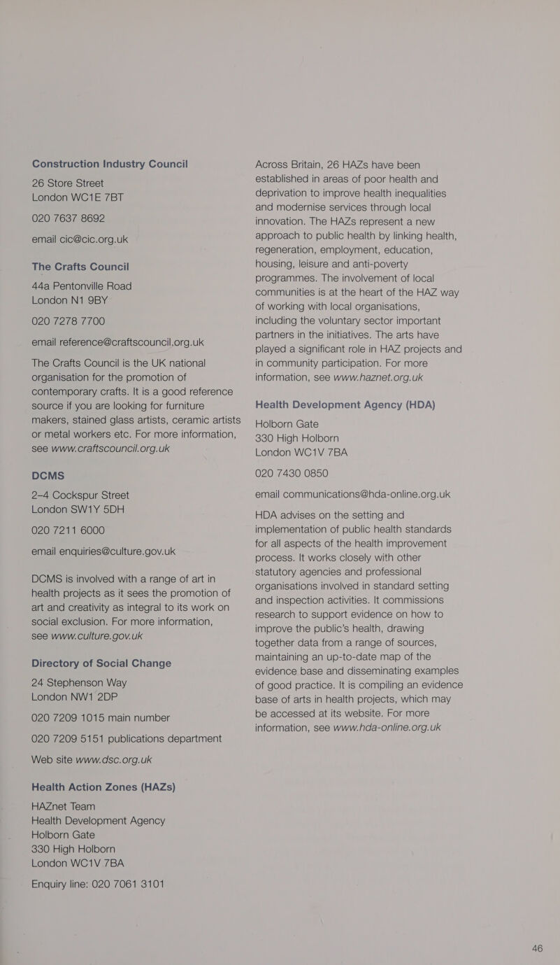 Construction Industry Council 26 Store Street London WC1E 7BT 020 7637 8692 email cic@cic.org.uk The Crafts Council 44a Pentonville Road London N1 9BY 020 7278 7700 email reference@craftscouncil.org.uk The Crafts Council is the UK national organisation for the promotion of contemporary crafts. It is a good reference source if you are looking for furniture makers, stained glass artists, ceramic artists or metal workers etc. For more information, see www.craftscouncil.org.uk DCMS 2-4 Cockspur Street London SW1Y 5DH 020 7211 6000 email enquiries@culture.gov.uk DCMS is involved with a range of art in health projects as it sees the promotion of art and creativity as integral to its work on social exclusion. For more information, see www.culture. gov.uk Directory of Social Change 24 Stephenson Way London NW1 2DP 020 7209 1015 main number 020 7209 5151 publications department Web site www.dsc.org.uk Health Action Zones (HAZs) HAZnet Team Health Development Agency Holborn Gate 330 High Holborn London WC1V 7BA Enquiry line: O20 7061 3101 Across Britain, 26 HAZs have been established in areas of poor health and deprivation to improve health inequalities and modernise services through local innovation. The HAZs represent a new approach to public health by linking health, regeneration, employment, education, housing, leisure and anti-poverty programmes. The involvement of local communities is at the heart of the HAZ way of working with local organisations, including the voluntary sector important partners in the initiatives. The arts have played a significant role in HAZ projects and in community participation. For more information, see www.haznet.org.uk Health Development Agency (HDA) Holborn Gate 330 High Holborn London WC1V 7BA 020 7430 0850 email communications@hda-online.org.uk HDA advises on the setting and implementation of public health standards for all aspects of the health improvement process. It works closely with other statutory agencies and professional organisations involved in standard setting and inspection activities. It commissions research to support evidence on how to improve the public’s health, drawing together data from a range of sources, maintaining an up-to-date map of the evidence base and disseminating examples of good practice. It is compiling an evidence base of arts in health projects, which may be accessed at its website. For more information, see www.hda-online. org.uk