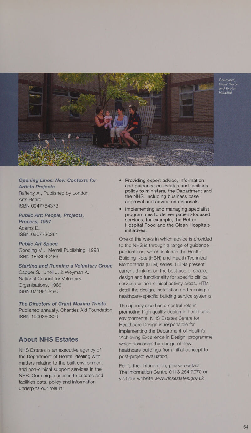  Opening Lines: New Contexts for Artists Projects Rafferty A., Published by London Arts Board ISBN 0947784373 Public Art: People, Projects, Process, 1997 Adams E., ISBN 0907730361 Public Art Space Gooding M., Merrell Publishing, 1998 ISBN 1858940486 Starting and Running a Voluntary Group Capper S., Unell J. &amp; Weyman A. National Council for Voluntary Organisations, 1989 ISBN 0719912490 The Directory of Grant Making Trusts Published annually, Charities Aid Foundation ISBN 1900360829 About NHS Estates NHS Estates is an executive agency of the Department of Health, dealing with matters relating to the built environment and non-clinical support services in the NHS. Our unique access to estates and facilities data, policy and information underpins our role in: e Providing expert advice, information and guidance on estates and facilities policy to ministers, the Department and the NHS, including business case approval and advice on disposals e Implementing and managing specialist programmes to deliver patient-focused services, for example, the Better Hospital Food and the Clean Hospitals initiatives. One of the ways in which advice is provided to the NHS is through a range of guidance publications, which includes the Health Building Note (HBN) and Health Technical Memoranda (HTM) series. HBNs present current thinking on the best use of space, design and functionality for specific clinical services or non-clinical activity areas. HTM detail the design, installation and running of healthcare-specific building service systems. The agency also has a central role in promoting high quality design in healthcare environments. NHS Estates Centre for Healthcare Design is responsible for implementing the Department of Health’s ‘Achieving Excellence in Design’ programme which assesses the design of new healthcare buildings from initial concept to post-project evaluation. For further information, please contact The Information Centre 0113 254 7070 or visit our website www.nhsestates. gov. uk