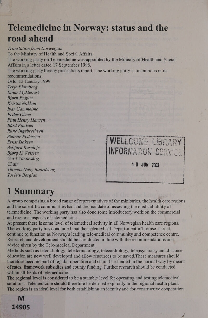 Telemedicine in Norway: status and the road ahead Translation from Norwegian To the Ministry of Health and Social Affairs The working party on Telemedicine was appointed by the Ministry of Health and Social Affairs in a letter dated 17 September 1998. The working party hereby presents its report. The working party is unanimous in its recommendations. Oslo, 13 January 1999 Terje Blomberg Einar Myklebust Bjorn Engum Kristin Nakken Ivar Gammelmo Peder Olsen Finn Henry Hansen Bard Paulsen Rune Ingebrethsen Steinar Pedersen Ernst Isaksen Asbjorn Rasch jr. Bjorg K. Veisten Gerd Vandeskog Chair Thomas Neby Baardseng Torleiv Berglan     SE TEC Al RESTS CUT iorteaiatinn OR PITA, i ain sa, WR g i pT ai Hi cia Be Fas La a ne FOR Perrcrcennes % § Pa ie &gt; +* es die 45 ON ted ious bY FY y iat Ve 10 JUN 2003      1 Summary A group comprising a broad range of representatives of the ministries, the health care regions and the scientific communities has had the mandate of assessing the medical utility of telemedicine. The working party has also done some introductory work on the commercial and regional aspects of telemedicine. At present there is some level of telemedical activity in all Norwegian health care regions. The working party has concluded that the Telemedical Depart-ment inTromsg@ should continue to function as Norway's leading tele-medical community and competence centre. Research and development should be con-ducted in line with the recommendations and advice given by the Tele-medical Department. Methods such as teleradiology, teledermatology, telecardiology, telepsychiatry and distance education are now well developed and allow resources to be saved. These measures should therefore become part of regular operation and should be funded in the normal way by means of rates, framework subsidies and county funding. Further research should be conducted within all fields of telemedicine. The regional level is considered to be a suitable level for operating and testing telemedical solutions. Telemedicine should therefore be defined explicitly in the regional health plans. The region is an ideal level for both establishing an identity and for constructive cooperation. M 14905