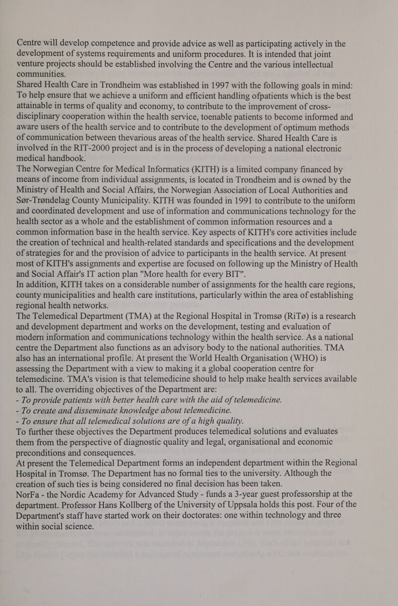 Centre will develop competence and provide advice as well as participating actively in the development of systems requirements and uniform procedures. It is intended that joint venture projects should be established involving the Centre and the various intellectual communities. Shared Health Care in Trondheim was established in 1997 with the following goals in mind: To help ensure that we achieve a uniform and efficient handling ofpatients which is the best attainable in terms of quality and economy, to contribute to the improvement of cross- disciplinary cooperation within the health service, toenable patients to become informed and aware users of the health service and to contribute to the development of optimum methods of communication between thevarious areas of the health service. Shared Health Care is involved in the RIT-2000 project and is in the process of developing a national electronic medical handbook. The Norwegian Centre for Medical Informatics (KITH) is a limited company financed by means of income from individual assignments, is located in Trondheim and is owned by the Ministry of Health and Social Affairs, the Norwegian Association of Local Authorities and Ser-Trendelag County Municipality. KITH was founded in 1991 to contribute to the uniform and coordinated development and use of information and communications technology for the health sector as a whole and the establishment of common information resources and a common information base in the health service. Key aspects of KITH's core activities include the creation of technical and health-related standards and specifications and the development of strategies for and the provision of advice to participants in the health service. At present most of KITH's assignments and expertise are focused on following up the Ministry of Health and Social Affair's IT action plan More health for every BIT. In addition, KITH takes on a considerable number of assignments for the health care regions, county municipalities and health care institutions, particularly within the area of establishing regional health networks. The Telemedical Department (TMA) at the Regional Hospital in Tromsg (RiTg) is a research and development department and works on the development, testing and evaluation of modern information and communications technology within the health service. As a national centre the Department also functions as an advisory body to the national authorities. TMA also has an international profile. At present the World Health Organisation (WHO) is assessing the Department with a view to making it a global cooperation centre for telemedicine. TMA's vision is that telemedicine should to help make health services available to all. The overriding objectives of the Department are: - To provide patients with better health care with the aid of telemedicine. - To create and disseminate knowledge about telemedicine. - To ensure that all telemedical solutions are of a high quality. To further these objectives the Department produces telemedical solutions and evaluates them from the perspective of diagnostic quality and legal, organisational and economic preconditions and consequences. At present the Telemedical Department forms an independent department within the Regional Hospital in Tromsg. The Department has no formal ties to the university. Although the creation of such ties is being considered no final decision has been taken. NorFa - the Nordic Academy for Advanced Study - funds a 3-year guest professorship at the department. Professor Hans Kollberg of the University of Uppsala holds this post. Four of the Department's staff have started work on their doctorates: one within technology and three within social science.