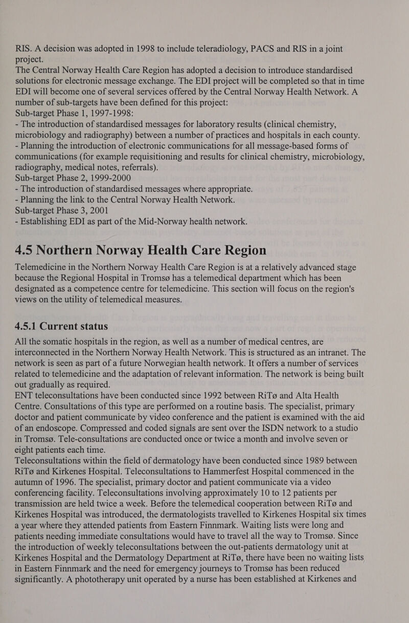 RIS. A decision was adopted in 1998 to include teleradiology, PACS and RIS in a joint project. The Central Norway Health Care Region has adopted a decision to introduce standardised solutions for electronic message exchange. The EDI project will be completed so that in time EDI will become one of several services offered by the Central Norway Health Network. A number of sub-targets have been defined for this project: Sub-target Phase 1, 1997-1998: - The introduction of standardised messages for laboratory results (clinical chemistry, microbiology and radiography) between a number of practices and hospitals in each county. - Planning the introduction of electronic communications for all message-based forms of communications (for example requisitioning and results for clinical chemistry, microbiology, radiography, medical notes, referrals). Sub-target Phase 2, 1999-2000 - The introduction of standardised messages where appropriate. - Planning the link to the Central Norway Health Network. Sub-target Phase 3, 2001 - Establishing EDI as part of the Mid-Norway health network. 4.5 Northern Norway Health Care Region Telemedicine in the Northern Norway Health Care Region is at a relatively advanced stage because the Regional Hospital in Tromsg has a telemedical department which has been designated as a competence centre for telemedicine. This section will focus on the region's views on the utility of telemedical measures. 4.5.1 Current status All the somatic hospitals in the region, as well as a number of medical centres, are interconnected in the Northern Norway Health Network. This is structured as an intranet. The network is seen as part of a future Norwegian health network. It offers a number of services related to telemedicine and the adaptation of relevant information. The network is being built out gradually as required. ENT teleconsultations have been conducted since 1992 between RiTg and Alta Health Centre. Consultations of this type are performed on a routine basis. The specialist, primary doctor and patient communicate by video conference and the patient is examined with the aid of an endoscope. Compressed and coded signals are sent over the ISDN network to a studio in Tromsg. Tele-consultations are conducted once or twice a month and involve seven or eight patients each time. Teleconsultations within the field of dermatology have been conducted since 1989 between RiTg and Kirkenes Hospital. Teleconsultations to Hammerfest Hospital commenced in the autumn of 1996. The specialist, primary doctor and patient communicate via a video conferencing facility. Teleconsultations involving approximately 10 to 12 patients per transmission are held twice a week. Before the telemedical cooperation between RiT@ and Kirkenes Hospital was introduced, the dermatologists travelled to Kirkenes Hospital six times a year where they attended patients from Eastern Finnmark. Waiting lists were long and patients needing immediate consultations would have to travel all the way to Tromsg. Since the introduction of weekly teleconsultations between the out-patients dermatology unit at Kirkenes Hospital and the Dermatology Department at RiT@, there have been no waiting lists in Eastern Finnmark and the need for emergency journeys to Troms@ has been reduced significantly. A phototherapy unit operated by a nurse has been established at Kirkenes and