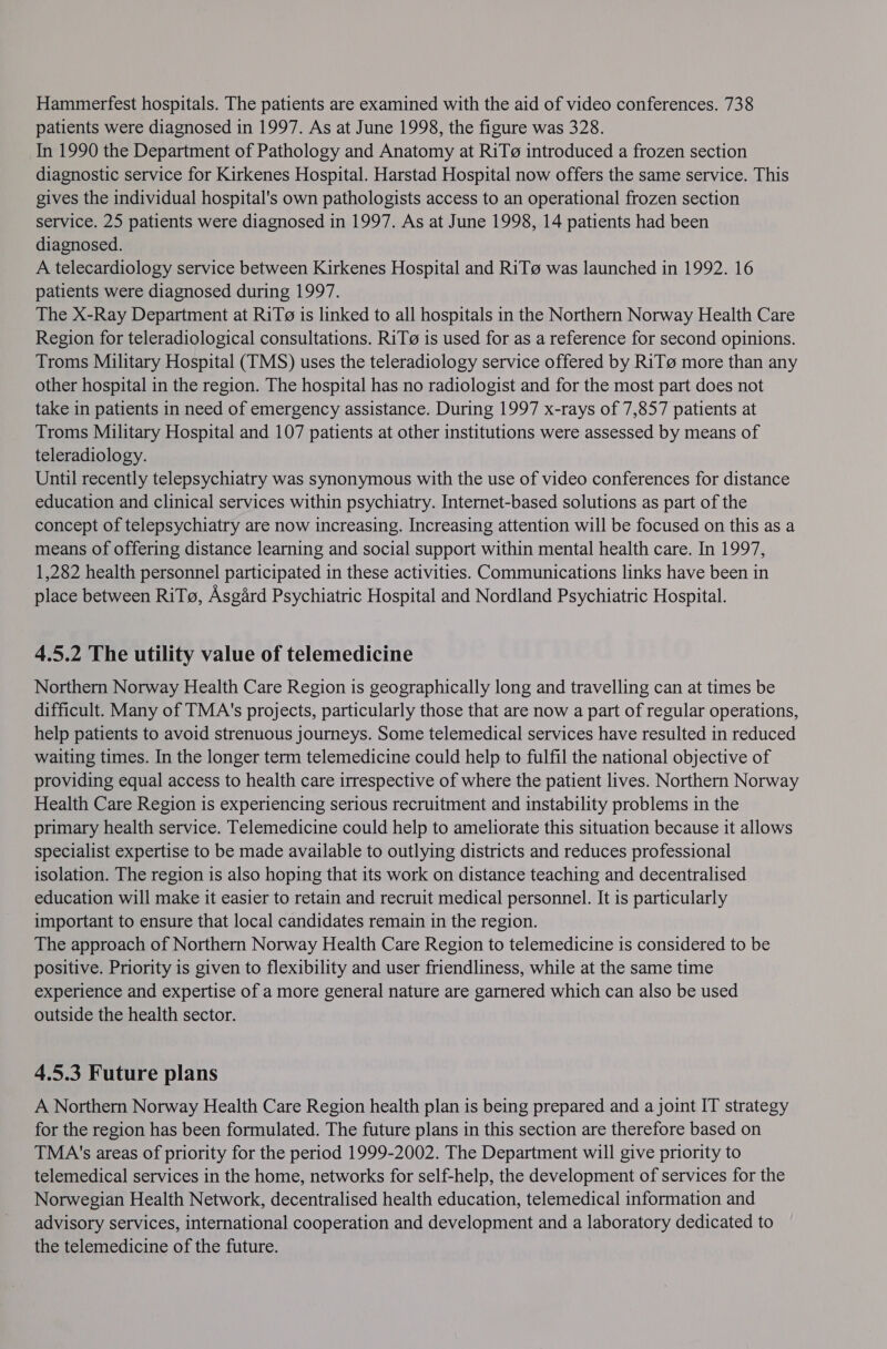 Hammerfest hospitals. The patients are examined with the aid of video conferences. 738 patients were diagnosed in 1997. As at June 1998, the figure was 328. In 1990 the Department of Pathology and Anatomy at RiTo introduced a frozen section diagnostic service for Kirkenes Hospital. Harstad Hospital now offers the same service. This gives the individual hospital's own pathologists access to an operational frozen section service. 25 patients were diagnosed in 1997. As at June 1998, 14 patients had been diagnosed. A telecardiology service between Kirkenes Hospital and RiT@ was launched in 1992. 16 patients were diagnosed during 1997. The X-Ray Department at RiT@ is linked to all hospitals in the Northern Norway Health Care Region for teleradiological consultations. RiT@ is used for as a reference for second opinions. Troms Military Hospital (TMS) uses the teleradiology service offered by RiT@ more than any other hospital in the region. The hospital has no radiologist and for the most part does not take in patients in need of emergency assistance. During 1997 x-rays of 7,857 patients at Troms Military Hospital and 107 patients at other institutions were assessed by means of teleradiology. Until recently telepsychiatry was synonymous with the use of video conferences for distance education and clinical services within psychiatry. Internet-based solutions as part of the concept of telepsychiatry are now increasing. Increasing attention will be focused on this as a means of offering distance learning and social support within mental health care. In 1997, 1,282 health personnel participated in these activities. Communications links have been in place between RiTo, Asgard Psychiatric Hospital and Nordland Psychiatric Hospital. 4.5.2 The utility value of telemedicine Northern Norway Health Care Region is geographically long and travelling can at times be difficult. Many of TMA's projects, particularly those that are now a part of regular operations, help patients to avoid strenuous journeys. Some telemedical services have resulted in reduced waiting times. In the longer term telemedicine could help to fulfil the national objective of providing equal access to health care irrespective of where the patient lives. Northern Norway Health Care Region is experiencing serious recruitment and instability problems in the primary health service. Telemedicine could help to ameliorate this situation because it allows specialist expertise to be made available to outlying districts and reduces professional isolation. The region is also hoping that its work on distance teaching and decentralised education will make it easier to retain and recruit medical personnel. It is particularly important to ensure that local candidates remain in the region. The approach of Northern Norway Health Care Region to telemedicine is considered to be positive. Priority is given to flexibility and user friendliness, while at the same time experience and expertise of a more general nature are garnered which can also be used outside the health sector. 4.5.3 Future plans A Northern Norway Health Care Region health plan is being prepared and a joint IT strategy for the region has been formulated. The future plans in this section are therefore based on TMA's areas of priority for the period 1999-2002. The Department will give priority to telemedical services in the home, networks for self-help, the development of services for the Norwegian Health Network, decentralised health education, telemedical information and advisory services, international cooperation and development and a laboratory dedicated to the telemedicine of the future.