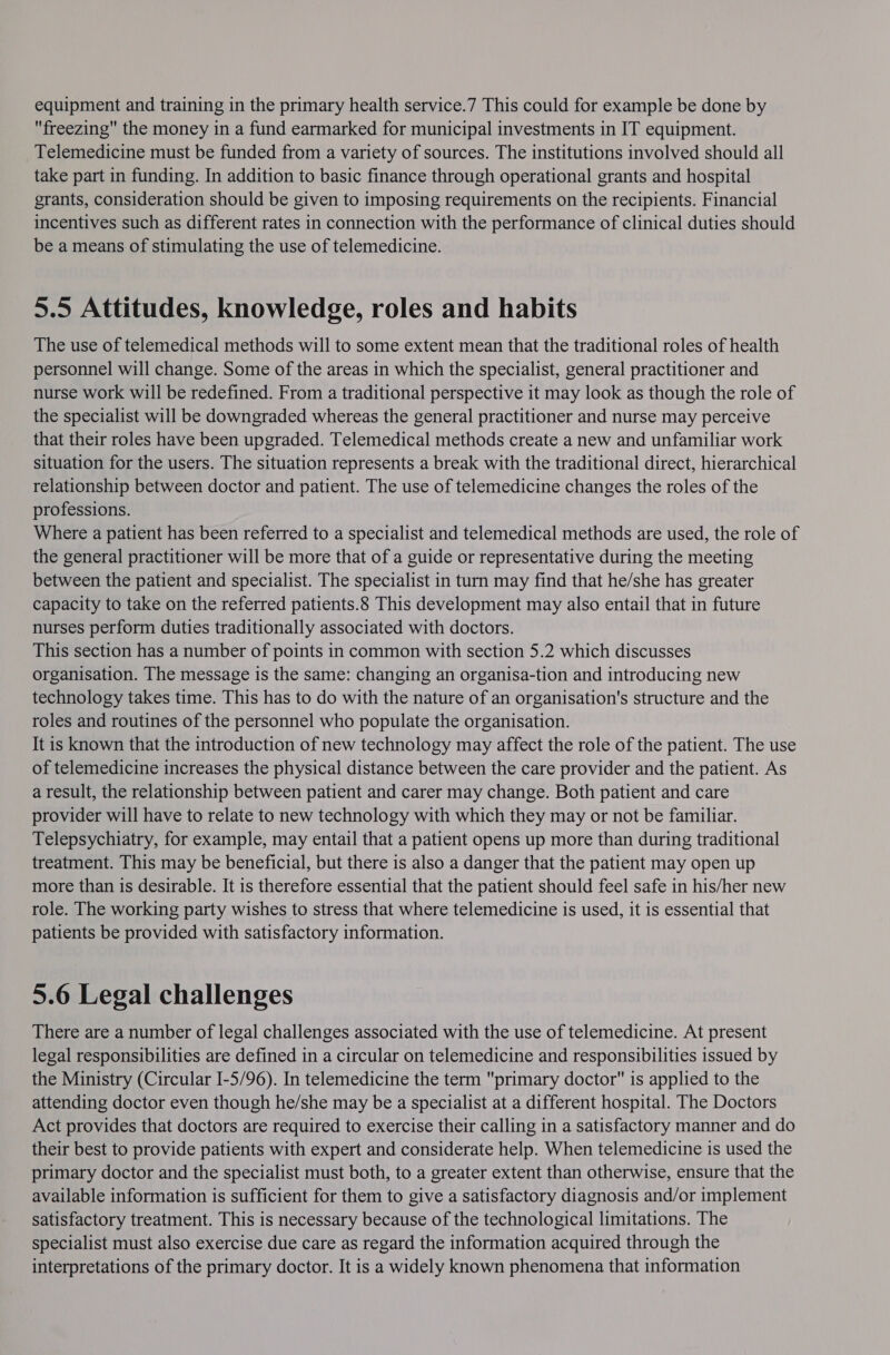 freezing the money in a fund earmarked for municipal investments in IT equipment. Telemedicine must be funded from a variety of sources. The institutions involved should all take part in funding. In addition to basic finance through operational grants and hospital grants, consideration should be given to imposing requirements on the recipients. Financial incentives such as different rates in connection with the performance of clinical duties should be a means of stimulating the use of telemedicine. 5.5 Attitudes, knowledge, roles and habits The use of telemedical methods will to some extent mean that the traditional roles of health personnel will change. Some of the areas in which the specialist, general practitioner and nurse work will be redefined. From a traditional perspective it may look as though the role of the specialist will be downgraded whereas the general practitioner and nurse may perceive that their roles have been upgraded. Telemedical methods create a new and unfamiliar work situation for the users. The situation represents a break with the traditional direct, hierarchical relationship between doctor and patient. The use of telemedicine changes the roles of the professions. Where a patient has been referred to a specialist and telemedical methods are used, the role of the general practitioner will be more that of a guide or representative during the meeting between the patient and specialist. The specialist in turn may find that he/she has greater capacity to take on the referred patients.8 This development may also entail that in future nurses perform duties traditionally associated with doctors. This section has a number of points in common with section 5.2 which discusses organisation. The message is the same: changing an organisa-tion and introducing new technology takes time. This has to do with the nature of an organisation's structure and the roles and routines of the personnel who populate the organisation. It is known that the introduction of new technology may affect the role of the patient. The use of telemedicine increases the physical distance between the care provider and the patient. As a result, the relationship between patient and carer may change. Both patient and care provider will have to relate to new technology with which they may or not be familiar. Telepsychiatry, for example, may entail that a patient opens up more than during traditional treatment. This may be beneficial, but there is also a danger that the patient may open up more than is desirable. It is therefore essential that the patient should feel safe in his/her new role. The working party wishes to stress that where telemedicine is used, it is essential that patients be provided with satisfactory information. 5.6 Legal challenges There are a number of legal challenges associated with the use of telemedicine. At present legal responsibilities are defined in a circular on telemedicine and responsibilities issued by the Ministry (Circular I-5/96). In telemedicine the term primary doctor is applied to the attending doctor even though he/she may be a specialist at a different hospital. The Doctors Act provides that doctors are required to exercise their calling in a satisfactory manner and do their best to provide patients with expert and considerate help. When telemedicine is used the primary doctor and the specialist must both, to a greater extent than otherwise, ensure that the available information is sufficient for them to give a satisfactory diagnosis and/or implement satisfactory treatment. This is necessary because of the technological limitations. The specialist must also exercise due care as regard the information acquired through the interpretations of the primary doctor. It is a widely known phenomena that information