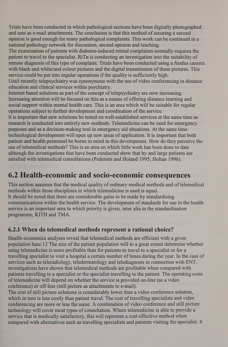 Trials have been conducted in which pathological sections have been digitally photographed and sent as e-mail attachments. The conclusion is that this method of securing a second opinion is good enough for many pathological complaints. This work can be continued in a national pathology network for discussion, second opinion and teaching. The examination of patients with diabetes-induced retinal complaints normally requires the patient to travel to the specialist. RiT@ is conducting an investigation into the suitability of remote diagnosis of this type of complaint. Trials have been conducted using a fundus camera with black and white/and colour pictures and the digital transmission of these pictures. This service could be put into regular operations if the quality is sufficiently high. Until recently telepsychiatry was synonymous with the use of video conferencing in distance education and clinical services within psychiatry. Internet based solutions as part of the concept of telepsychiatry are now increasing. Increasing attention will be focused on this as a means of offering distance learning and social support within mental health care. This is an area which will be suitable for regular operations subject to further development and coordination of the service. It is important that new solutions be tested on well-established services at the same time as research is conducted into entirely new methods. Telemedicine can be used for emergency purposes and as a decision-making tool in emergency aid situations. At the same time technological development will open up new areas of application. It is important that both patient and health personnel be borne in mind in this development. How do they perceive the use of telemedical methods? This is an area on which little work has been done to date although the investigations that have been conducted show that by and large patients are satisfied with telemedical consultations (Pedersen and Holand 1995; Holtan 1996). 6.2 Health-economic and socio-economic consequences This section assumes that the medical quality of ordinary medical methods and of telemedical methods within those disciplines in which telemedicine is used is equal. It should be noted that there are considerable gains to be made by standardising communications within the health service. The development of standards for use in the health service is an important area to which priority is given, inter alia in the standardisation programme, KITH and TMA. 6.2.1 When do telemedical methods represent a rational choice? Health-economics analyses reveal that telemedical methods are efficient with a given population base.12 The size of the patient population will to a great extent determine whether using telemedicine is more profitable than for patients to travel to a specialist or for a travelling specialist to visit a hospital a certain number of times during the year. In the case of services such as teleradiology, teledermatology and telediagnosis in connection with ENT, investigations have shown that telemedical methods are profitable when compared with patients travelling to a specialist or the specialist travelling to the patient. The operating costs of telemedicine will depend on whether the service is provided on-line (as a video conference) or off-line (still picture as attachments to e-mail). The cost of still picture solutions is considerably lower than a video conference solution, which in turn is less costly than patient travel. The cost of travelling specialists and video conferencing are more or less the same. A combination of video conference and still picture technology will cover most types of consultation. Where telemedicine is able to provide a service that is medically satisfactory, this will represent a cost-effective method when compared with alternatives such as travelling specialists and patients visiting the specialist. It