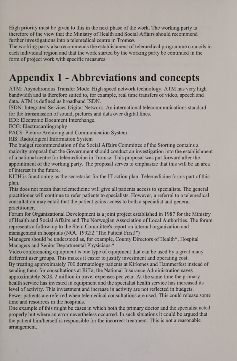 therefore of the view that the Ministry of Health and Social Affairs should recommend further investigations into a telemedical centre in Tromsg. The working party also recommends the establishment of telemedical programme councils in each individual region and that the work started by the working party be continued in the form of project work with specific measures. Appendix 1 - Abbreviations and concepts ATM: Asynchronous Transfer Mode. High speed network technology. ATM has very high bandwidth and is therefore suited to, for example, real time transfers of video, speech and data. ATM is defined as broadband ISDN. ISDN: Integrated Services Digital Network. An international telecommunications standard for the transmission of sound, pictures and data over digital lines. EDI: Electronic Document Interchange. ECG: Electrocardiography PACS: Picture Archiving and Communication System RIS: Radiological Information System The budget recommendation of the Social Affairs Committee of the Storting contains a majority proposal that the Government should conduct an investigation into the establishment of a national centre for telemedicine in Tromsg. This proposal was put forward after the appointment of the working party. The proposal serves to emphasize that this will be an area of interest in the future. KITH is functioning as the secretariat for the IT action plan. Telemedicine forms part of this plan. This does not mean that telemedicine will give all patients access to specialists. The general practitioner will continue to refer patients to specialists. However, a referral to a telemedical consultation may entail that the patient gains access to both a specialist and general practitioner. Forum for Organizational Development is a joint project established in 1987 for the Ministry of Health and Social Affairs and The Norwegian Association of Local Authorities. The forum represents a follow-up to the Stein Committee's report on internal organization and management in hospitals (NOU 1992:2 The Patient First!) Managers should be understood as, for example, County Directors of Health*, Hospital Managers and Senior Departmental Physicians.* Video conferencing equipment is one type of equipment that can be used by a great many different user groups. This makes it easier to justify investment and operating cost. By treating approximately 700 dermatology patients at Kirkenes and Hammerfest instead of sending them for consultations at RiT@, the National Insurance Administration saves approximately NOK 2 million in travel expenses per year. At the same time the primary health service has invested in equipment and the specialist health service has increased its level of activity. This investment and increase in activity are not reflected in budgets. Fewer patients are referred when telemedical consultations are used. This could release some time and resources in the hospitals. One example of this might be cases in which both the primary doctor and the specialist acted properly but where an error nevertheless occurred. In such situations it could be argued that the patient him/herself is responsible for the incorrect treatment. This is not a reasonable arrangement.