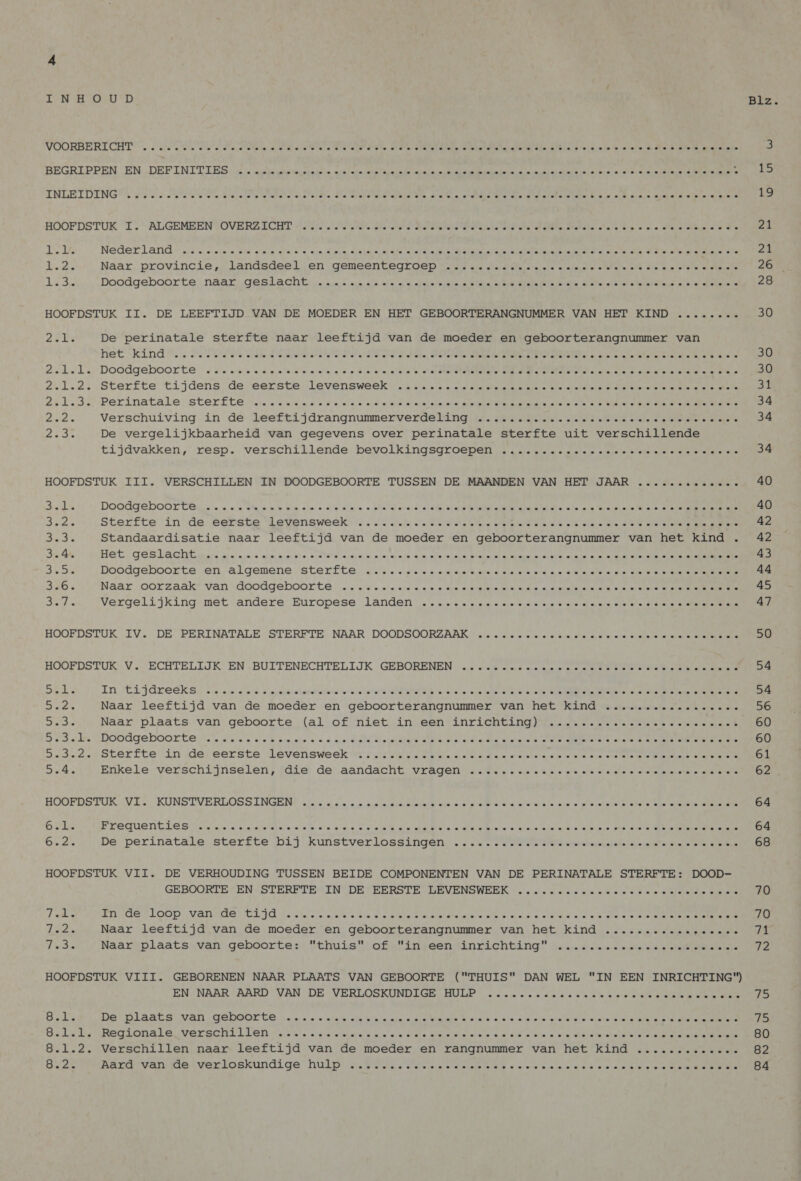 LEN Eo YD Biz VOORBERICHT . oss ole ee eo ectetele Sie me elles a a mis ate. af dier ee sole] el etebatullatsieintal dies tele sles lele te sels 3. deo olen ares 3 BEGRIPPEN EN „DEFINITIES. ds spin beeystse’s 2x tain snie vinden aides heinde oan ooien diekass oes ee eee Aln ie INLBEDENGK pee asten oee: Sa 0 elu lottcte 64 lesile Ara svete at malate a. o 6 Ge staa gaat a tetek Pals bs melk sre, « acme el viel een valk 19 HOOFDSTUK IL.” ALGEMEENTOVERZALCHT Aolle d'ete tetesa) deta erela eterna iota one ate ot ele la etek lele ale Wia see Slelelsteiele s Ure 21 elk Nederland 48 mieterse sta cleus ole be 4a dpyal saal ao el ale wisbenegea teh renee Weeen weese en at oils verdie a atsteMe aen ste 24 die Naar, provincies landsdeel en gensentegroep st ais wisreutuiele vete stelende e elan ste wie aotetele slee lets 26 a Bee Doodgeboorte naarugestachbinaege jan &lt;b oh 4) behals|siaaie Metena ERNIE tetas tale slots) ots iets tetes a ols le: afelene te 28 HOOFDSTUK II. DE LEEFTIJD VAN DE MOEDER EN HET GEBOORTERANGNUMMER VAN HET KIND ........ 30 Ze De perinatale sterfte naar leeftijd van de moeder en geboorterangnummer van het kind”, . Hse de dede A SR DTS Wade ENEN STREET Se he 30 Zilli Doodgeboorte «as anais naven e de Bim ony blots A OPN ale ln an eee wan 30 201.2. Sterfte tijdens de eerste levensweekite stie sletelettke ens uienere etste telde he ante venne se eee nae T ene at 241.3 Perinatale:ster£te rie snele 0, oys.e ele oe snee atalakeiehe SieMepet eter enmt meen Metasts 1s Reves A, Ante 34 ASIA Verschuiving. an de: leeftijdrangnummerverdelangiga. MAENE ole tene ute veen etches e.g alte) a eters 34 23e De vergelijkbaarheid van gegevens over perinatale sterfte uit verschillende tijdvakken,'tesp. verschillende: bevolkingsqroepen Smet ntei stafs teln ls ele feta Nene he valnt enen 34 HOOFDSTUK III. VERSCHILLEN IN DOODGEBOORTE TUSSEN DE MAANDEN VAN HET JAAR ............. 40 ce EN DoodgeboGr tes. «ew mk vm ete 5 04 dae ebi ond lois at OA Se leners Bits nee A 40 Se Sterfte in/rde: eerste Wevyensweek iis. sit) tefl ded oie ot ole tener Metten eta ta ten ate nee dens, Ad Bad. Standaardisatie naar leeftijd van de moeder en geboorterangnummer van het kind . 42 3.4. HET) GESLACIE mais aie) ajc mie herte stevens rains ater shele a of slale, piakar eh aiapelalolsiele abate sore cle eeN 43 Bh ots Doodgeboorte) en. algemenessterfte, tess eistete (ee tel vete avers cla olla ute ere olhenatels olay eyets' &gt; lets oee ene 44 356 Naar oorzaak van doodgeboorte: assisen e aime wie siekte eieren oles) lekere ekeren staat eeN 45 Shite Vergelijking met andere’ Europese landen c)citle s,s e. sto eucls Tence reke rel neten eis teln lets ale meenatete oet ah HOOEDSTUK -EV. DE, PERTINATALE, STERFTE: NAAR. DOODSOORZAAK U sterarele (aiote refe bien she le tis) eter sislele slciels st emelanere 50 HOOFDSTUK Vs ECHTELIJK’ EN’ ,BUITENECHTELIJK GEBORENEN (sis ‘erst wie: alie eis (atas eerie eee Eee 54 Sacks EN :ELjJUFeekKSs sies i siers saya weacanalvetleite feces Vane VONN Cis) others fa Mae eere Re ae ata 54 Sa Naar leeftijd van de moeder en geboorterangnummer van het kind ................. 56 Sr. Naar plaats van geboorte (al of nietin een inrichting)y. 0.2.0... 216s so daden 60 6 73.1% [DODAGEbHOOL Te ses os hore wie cmv ain Seale che ED Ew ole) ahd cack Etn te aimed ea ga 60 Bede Aen Sterilite ‘in dereerste devensweek tst na nk Meme wa an ar eland eo Coe wre eee ele ie eked ce 61 5.4. Enkele verschijnselen, jdie de aandacht vragen ..dw os sc ese ve ws ccwns scapes sin ses 62 BOOPDSTURLY Eo KUNST VEREOSS LNGENG ofeheran nin i2 is leisderdknaliens ete sieke elke olle fslele) sla. xe 's| wrelatanel siete oats awaits rato jelle 64 GE Freghent Les. nies biede dep vre She deel Ee ae sate eee sas ele alde wt ed ork et u Olt a aesnvaue 64 Oe 2s De’ perinatale -sterite bij Kunstverlossingen, «oot ss coy ae ets eternet mn a ae Cee 68 HOOFDSTUK VII. DE VERHOUDING TUSSEN BEIDE COMPONENTEN VAN DE PERINATALE STERFTE: DOOD- GEBOORTEPEN “STERETBRINSDESEERSTE HEVENSWEEK ®. ts sie cic sis eis eis 216 aterctafateneis ee 70 Jade Ende rloop: vande BLA is OMe tg atkie ete ate eige hotel erde le nlb e sleie weleens en ete doen tener memananene 70 Whe wen Naar leeftijd van de moeder en geboorterangnummer van het kind ................. vhn Tee Naar plaatsvan geboortes. “thuis: of ,injeensinrichting” sr: ome mfl seine 72 HOOFDSTUK VIII. GEBORENEN NAAR PLAATS VAN GEBOORTE (THUIS DAN WEL IN EEN INRICHTING) EN: NAAR AARD VAN, DE VERLOSKUNDIGE HUIUP Tie sars erase ap as (eure level py atabe oleate nee nn elen 75 Sel. Det Plaats MAN GOmMpOL CS ee ene alat la overeen ein Waele Kerak oe end pie nnee vele alain i WOE oes AEL dD Glade Regionale Verscni Lien ses. tiniee ns we we b stella EO ARRA OTE IE onion oke RN 8.1.2. Verschillen naar leeftijd van de moeder en rangnummer van het kind ............. 82 SN Aard vamdeiverloskandige, hutpsss Mime ater elo! dinketels tats. #. everts ins, les) a die draa ee une vore neen der OA