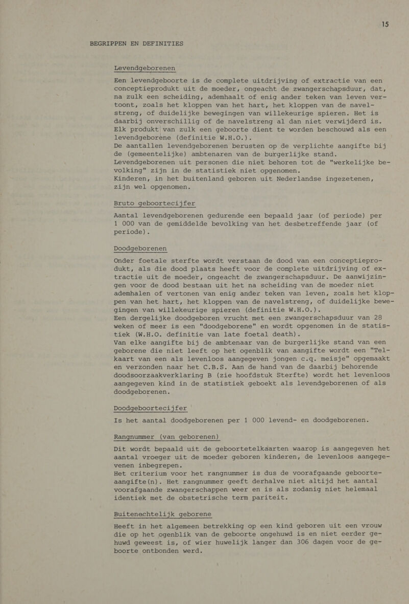 BEGRIPPEN EN DEFINITIES Levendgeborenen Een levendgeboorte is de complete uitdrijving of extractie van een conceptieprodukt uit de moeder, ongeacht de zwangerschapsduur, dat, na zulk een scheiding, ademhaalt of enig ander teken van leven ver- toont, zoals het kloppen van het hart, het kloppen van de navel- streng, of duidelijke bewegingen van willekeurige spieren. Het is daarbij onverschillig of de navelstreng al dan niet verwijderd is. Elk produkt van zulk een geboorte dient te worden beschouwd als een levendgeborene (definitie W.H.O.). De aantallen levendgeborenen berusten op de verplichte aangifte bij de (gemeentelijke) ambtenaren van de burgerlijke stand. Levendgeborenen uit personen die niet behoren tot de werkelijke be- volking zijn in de statistiek niet opgenomen. Kinderen, in het buitenland geboren uit Nederlandse ingezetenen, zijn wel opgenomen. Bruto geboortecijfer Aantal levendgeborenen gedurende een bepaald jaar (of periode) per 1 000 van de gemiddelde bevolking van het desbetreffende jaar (of periode). Doodgeborenen Onder foetale sterfte wordt verstaan de dood van een conceptiepro- dukt, als die dood plaats heeft voor de complete uitdrijving of ex- tractie uit de moeder, ongeacht de zwangerschapsduur. De aanwijzin- gen voor de dood bestaan uit het na scheiding van de moeder niet ademhalen of vertonen van enig ander teken van leven, zoals het klop- pen van het hart, het kloppen van de navelstreng, of duidelijke bewe- gingen van willekeurige spieren (definitie W.H.O.). Een dergelijke doodgeboren vrucht met een zwangerschapsduur van 28 weken of meer is een doodgeborene en wordt opgenomen in de statis- tiek (W.H.O. definitie van late foetal death). Van elke aangifte bij de ambtenaar van de burgerlijke stand van een geborene die niet leeft op het ogenblik van aangifte wordt een Tel- kaart van een als levenloos aangegeven jongen c.q. meisje opgemaakt en verzonden naar het C.B.S. Aan de hand van de daarbij behorende doodsoorzaakverklaring B (zie hoofdstuk Sterfte) wordt het levenloos aangegeven kind in de statistiek geboekt als levendgeborenen of als doodgeborenen. Doodgeboortecijfer Is het aantal doodgeborenen per 1 000 levend- en doodgeborenen. Rangnummer (van geborenen) Dit wordt bepaald uit de geboortetelkaarten waarop is aangegeven het aantal vroeger uit de moeder geboren kinderen, de levenloos aangege- venen inbegrepen. Het criterium voor het rangnummer is dus de voorafgaande geboorte- aangifte(n). Het rangnummer geeft derhalve niet altijd het aantal voorafgaande zwangerschappen weer en is als zodanig niet helemaal identiek met de obstetrische term pariteit. Buitenechtelijk geborene Heeft in het algemeen betrekking op een kind geboren uit een vrouw die op het ogenblik van de geboorte ongehuwd is en niet eerder ge- huwd geweest is, of wier huwelijk langer dan 306 dagen voor de ge- boorte ontbonden werd.