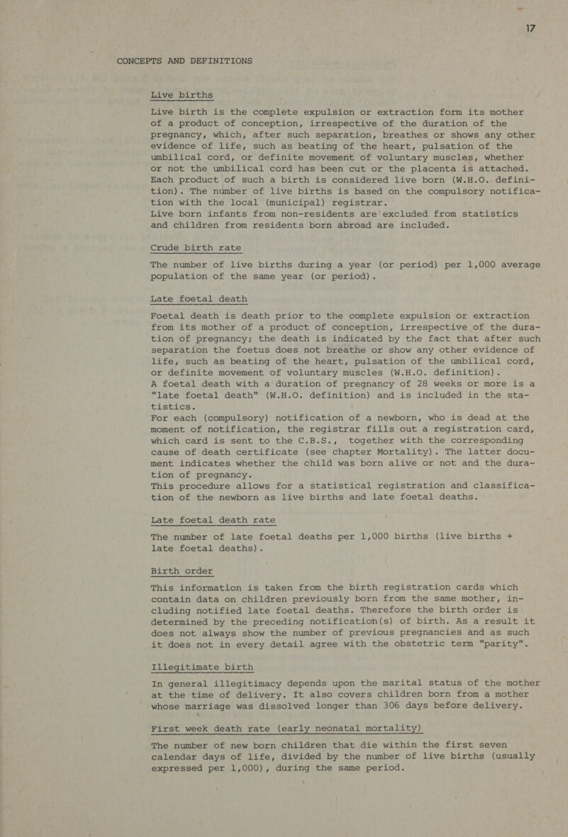 CONCEPTS AND DEFINITIONS Live births Live birth is the complete expulsion or extraction form its mother of a product of conception, irrespective of the duration of the pregnancy, which, after such separation, breathes or shows any other evidence of life, such as beating of the heart, pulsation of the umbilical cord, or definite movement of voluntary muscles, whether or not the umbilical cord has been cut or the placenta is attached. Each product of such a birth is considered live born (W.H.O. defini- tion). The number of live births is based on the compulsory notifica- tion with the local (municipal) registrar. Live born infants from non-residents are excluded from statistics and children from residents born abroad are included. Crude birth rate The number of live births during a year (or period) per 1,000 average population of the same year (or period). Late foetal death Foetal death is death prior to the complete expulsion or extraction from its mother of a product of conception, irrespective of the dura- tion of pregnancy; the death is indicated by the fact that after such separation the foetus does not breathe or show any other evidence of life, such as beating of the heart, pulsation of the umbilical cord, or definite movement of voluntary muscles (W.H.O. definition). A foetal death with a duration of pregnancy of 28 weeks or more is a late foetal death (W.H.O. definition) and is included in the sta- tistics: For each (compulsory) notification of a newborn, who is dead at the moment of notification, the registrar fills out a registration card, which card is sent to the C.B.S., together with the corresponding cause of death certificate (see chapter Mortality). The latter docu- ment indicates whether the child was born alive or not and the dura- tion of pregnancy. This procedure allows for a statistical registration and classifica- tion of the newborn as live births and late foetal deaths. Late foetal death rate The number of late foetal deaths per 1,000 births (live births + late foetal deaths). Birth order This information is taken from the birth registration cards which contain data on children previously born from the same mother, in- cluding notified late foetal deaths. Therefore the birth order is determined by the preceding notification(s) of birth. As a result it does not always show the number of previous pregnancies and as such it does not in every detail agree with the obstetric term parity. Illegitimate birth In general illegitimacy depends upon the marital status of the mother at the time of delivery. It also covers children born from a mother whose marriage was dissolved longer than 306 days before delivery. First week death rate (early neonatal mortality) The number of new born children that die within the first seven calendar days of life, divided by the number of live births (usually expressed per 1,000), during the same period.