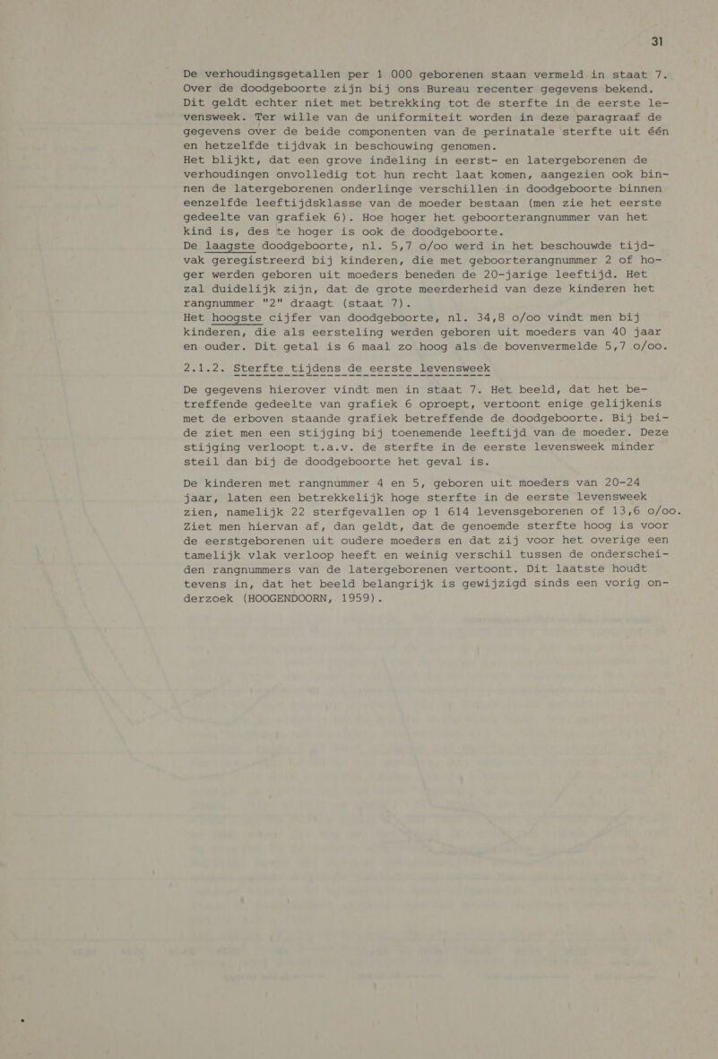 De verhoudingsgetallen per 1 000 geborenen staan vermeld in staat 7. Over de doodgeboorte zijn bij ons Bureau recenter gegevens bekend. Dit geldt echter niet met betrekking tot de sterfte in de eerste le- vensweek. Ter wille van de uniformiteit worden in deze paragraaf de gegevens over de beide componenten van de perinatale sterfte uit één en hetzelfde tijdvak in beschouwing genomen. Het blijkt, dat een grove indeling in eerst- en latergeborenen de verhoudingen onvolledig tot hun recht laat komen, aangezien ook bin- nen de latergeborenen onderlinge verschillen in doodgeboorte binnen eenzelfde leeftijdsklasse van de moeder bestaan (men zie het eerste gedeelte van grafiek 6). Hoe hoger het geboorterangnummer van het kind is, des te hoger is ook de doodgeboorte. De laagste doodgeboorte, nl. 5,7 o/oo werd in het beschouwde tijd- vak geregistreerd bij kinderen, die met geboorterangnummer 2 of ho- ger werden geboren uit moeders beneden de 20-jarige leeftijd. Het zal duidelijk zijn, dat de grote meerderheid van deze kinderen het rangnummer 2 draagt (staat 7). Het hoogste cijfer van doodgeboorte, nl. 34,8 o/oo vindt men bij kinderen, die als eersteling werden geboren uit moeders van 40 jaar en ouder. Dit getal is 6 maal zo hoog als de bovenvermelde 5,7 o/oo. 2.1.2. Sterfte tijdens de eerste levensweek De gegevens hierover vindt men in staat 7. Het beeld, dat het be- treffende gedeelte van grafiek 6 oproept, vertoont enige gelijkenis met de erboven staande grafiek betreffende de doodgeboorte. Bij bei- de ziet men een stijging bij toenemende leeftijd van de moeder. Deze stijging verloopt t.a.v. de sterfte in de eerste levensweek minder steil dan bij de doodgeboorte het geval is. De kinderen met rangnummer 4 en 5, geboren uit moeders van 20-24 jaar, laten een betrekkelijk hoge sterfte in de eerste levensweek zien, namelijk 22 sterfgevallen op 1 614 levensgeborenen of 13,6 o/oo. Ziet men hiervan af, dan geldt, dat de genoemde sterfte hoog is voor de eerstgeborenen uit oudere moeders en dat zij voor het overige een tamelijk vlak verloop heeft en weinig verschil tussen de onderschei- den rangnummers van de latergeborenen vertoont. Dit laatste houdt tevens in, dat het beeld belangrijk is gewijzigd sinds een vorig on- derzoek (HOOGENDOORN, 1959).