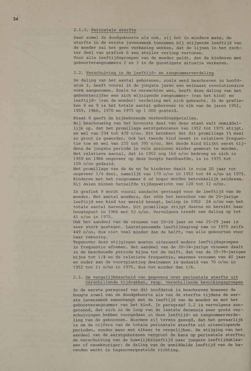 2.1.3. Perinatale sterfte Daar zowel de doodgeboorte als ook, zij het in mindere mate, de sterfte in de eerste levensweek toenemen bij stijgende leeftijd van de moeder zal het geen verbazing wekken, dat de lijnen in het rech- ter deel van grafiek 6 een steiler verloop vertonen. Voor alle leeftijdsgroepen van de moeder geldt, dat de kinderen met geboorterangnummers 2 en 3 in de gunstigste situatie verkeren. 2.2. Verschuiving in de leeftijd- en rangnummerverdeling De daling van het aantal geborenen, zoals werd beschreven in hoofd- stuk I, heeft vooral in de jongste jaren een welhaast revolutionaire vorm aangenomen. Zoals te verwachten was, heeft deze daling van het geboortecijfer een zich wijzigende rangnummer- (van het kind) en leeftijd- (van de moeder) verdeling met zich gebracht. In de grafie- ken 8 en 9 is het totale aantal geborenen in elk van de jaren 1952, 1959, 1966, 1970 en 1975 op 1 000 gesteld. Staat 8 geeft de bijbehorende verhoudingsgetallen. Bij beschouwing van het bovenste deel van deze staat valt onmiddel- lijk op, dat het promillage eerstgeborenen van 1952 tot 1975 stijgt, en wel van 294 tot 439 o/oo. Dit betekent dat dit promillage 1% maal zo groot is geworden. Ook het tweede kind neemt in relatieve frequen- tie toe en wel van 235 tot 395 o/oo. Het derde kind blijkt eerst tij- dens de jongste periode in vele gezinnen minder gewenst te worden. Het relatieve aantal, dat in 1952 nog 164 o/oo bedroeg en zich in 1959 en 1966 ongeveer op deze hoogte handhaafde, is in 1975 tot 109 o/oo gedaald. Het promillage van de 4e en 5e kinderen daalt in ruim 20 jaar tot ongeveer 1/4 deel, namelijk van 179 o/oo in 1952 tot 44 o/oo in 1975. Kinderen met het rangnummer 6 of hoger worden betrekkelijk zeldzaam. Zij dalen binnen hetzelfde tijdsgewricht van 128 tot 12 o/oo. In grafiek 9 wordt vooral aandacht gevraagd voor de leeftijd van de moeder. Het aantal moeders, dat vóór het bereiken van de 20-jarige leeftijd een kind ter wereld brengt, beliep in 1952 24 o/oo van het totale aantal barenden. Dit promillage stijgt daarna en bereikt haar hoogtepunt in 1966 met 53 o/oo. Vervolgens treedt een daling op tot Afs o/oo in’ 1975. Ook het aandeel van de vrouwen van 20-24 jaar en van 25-29 jaar is zeer sterk gestegen. Laatstgenoemde leeftijdsgroep nam in 1975 zelfs 449 o/oo, dus niet veel minder dan de helft, van alle geboorten voor haar rekening. Tegenover deze stijgingen moeten uiteraard andere leeftijdsgroepen in frequentie afnemen. Het aandeel van de 30-34-jarige vrouwen daalt in de beschouwde periode bijna tot de helft, dat van de 35-39-jarigen bijna tot 1/4 en de relatieve frequentie, waarmee vrouwen van 40 jaar en ouder aan de voortplanting deelnemen is gedaald van 70 o/oo in 1952 tot 11 o/oo in 1975, dus tot minder dan 1/6. 2.3. De vergelijkbaarheid van gegevens over perinatale sterfte uit verschillende tijdvakken, resp. verschillende bevolkingsgroepen In de eerste paragraaf van dit hoofdstuk is beschreven hoezeer de hoogte zowel van de doodgeboorte als van de sterfte tijdens de eer- ste levensweek samenhangt met de leeftijd van de moeder en met het geboorterangnummer van het kind. In paragraaf 2.2 is vervolgens aan- getoond, dat zich in de loop van de laatste decennia zeer grote ver- schuivingen hebben voorgedaan in deze leeftijd- en rangnummerverde- ling van de geborenen. Hiermee zij tevens gezegd, dat het gevaarlijk is om de cijfers van de totale perinatale sterfte uit uiteenlopende perioden, zonder meer met elkaar te vergelijken. De stijging van het aandeel van de eerstgeborenen vergroot de kans op perinatale sterfte; de verschuiving van de huwelijksleeftijd naar jongere leeftijdsklas- sen of nauwkeuriger: de daling van de gemiddelde leeftijd van de ba- renden werkt in tegenovergestelde richting.