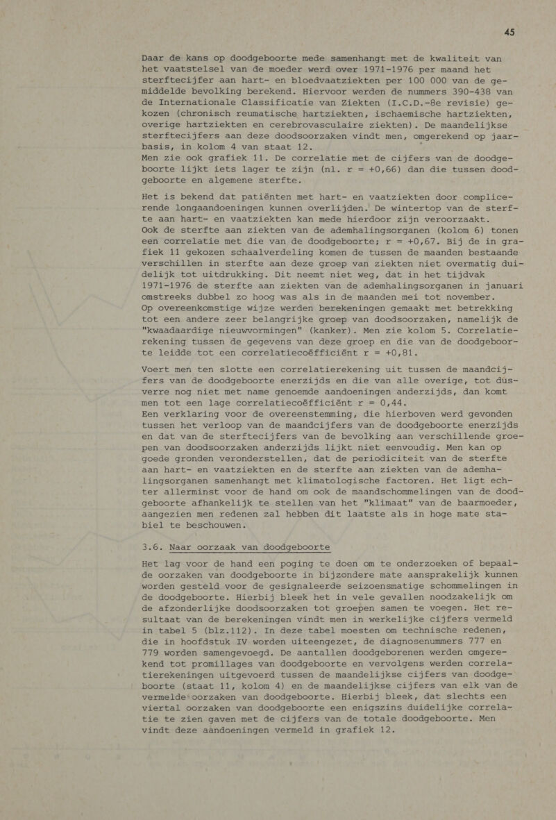 Daar de kans op doodgeboorte mede samenhangt met de kwaliteit van het vaatstelsel van de moeder werd over 1971-1976 per maand het sterftecijfer aan hart- en bloedvaatziekten per 100 000 van de ge- middelde bevolking berekend. Hiervoor werden de nummers 390-438 van de Internationale Classificatie van Ziekten (I.C.D.-8e revisie) ge- kozen (chronisch reumatische hartziekten, ischaemische hartziekten, overige hartziekten en cerebrovasculaire ziekten). De maandelijkse sterftecijfers aan deze doodsoorzaken vindt men, omgerekend op jaar- basis, in kolom 4 van staat 12. ; Men zie ook grafiek 11. De correlatie met de cijfers van de doodge- boorte lijkt iets lager te zijn (nl. r = +0,66) dan die tussen dood- geboorte en algemene sterfte. Het is bekend dat patiénten met hart- en vaatziekten door complice- rende longaandoeningen kunnen overlijden. De wintertop van de sterf- te aan hart- en vaatziekten kan mede hierdoor zijn veroorzaakt. Ook de sterfte aan ziekten van de ademhalingsorganen (kolom 6) tonen een correlatie met die van de doodgeboorte; r = +0,67. Bij de in gra- fiek 11 gekozen schaalverdeling komen de tussen de maanden bestaande verschillen in sterfte aan deze groep van ziekten niet overmatig dui- delijk tot uitdrukking. Dit neemt niet weg, dat in het tijdvak 1971-1976 de sterfte aan ziekten van de ademhalingsorganen in januari omstreeks dubbel zo hoog was als in de maanden mei tot november. Op overeenkomstige wijze werden berekeningen gemaakt met betrekking tot een andere zeer belangrijke groep van doodsoorzaken, namelijk de “kwaadaardige nieuwvormingen (kanker). Men zie kolom 5. Correlatie- rekening tussen de gegevens van deze groep en die van de doodgeboor- te leidde tot een correlatiecoéfficiént r = +0,81. Voert men ten slotte een correlatierekening uit tussen de maandcij- fers van de doodgeboorte enerzijds en die van alle overige, tot dus- verre nog niet met name genoemde aandoeningen anderzijds, dan komt men tot een lage correlatiecoéfficiént r = 0,44. Een verklaring voor de overeenstemming, die hierboven werd gevonden tussen het verloop van de maandcijfers van de doodgeboorte enerzijds en dat van de sterftecijfers van de bevolking aan verschillende groe- pen van doodsoorzaken anderzijds lijkt niet eenvoudig. Men kan op goede gronden veronderstellen, dat de periodiciteit van de sterfte aan hart- en vaatziekten en de sterfte aan ziekten van de ademha- lingsorganen samenhangt met klimatologische factoren. Het ligt ech- ter allerminst voor de hand om ook de maandschommelingen van de dood- geboorte afhankelijk te stellen van het klimaat van de baarmoeder, aangezien men redenen zal hebben dit laatste als in hoge mate sta- biel te beschouwen. 3.6. Naar oorzaak van doodgeboorte Het lag voor de hand een poging te doen om te onderzoeken of bepaal- de oorzaken van doodgeboorte in bijzondere mate aansprakelijk kunnen worden gesteld voor de gesignaleerde seizoensmatige schommelingen in de doodgeboorte. Hierbij bleek het in vele gevallen noodzakelijk om de afzonderlijke doodsoorzaken tot groepen samen te voegen. Het re- sultaat van de berekeningen vindt men in werkelijke cijfers vermeld in tabel 5 (blz.112). In deze tabel moesten om technische redenen, die in hoofdstuk IV worden uiteengezet, de diagnosenummers 777 en 779 worden samengevoegd. De aantallen doodgeborenen werden omgere- kend tot promillages van doodgeboorte en vervolgens werden correla- tierekeningen uitgevoerd tussen de maandelijkse cijfers van doodge- boorte (staat 11, kolom 4) en de maandelijkse cijfers van elk van de vermelde*oorzaken van doodgeboorte. Hierbij bleek, dat slechts een viertal oorzaken van doodgeboorte een enigszins duidelijke correla- tie te zien gaven met de cijfers van de totale doodgeboorte. Men vindt deze aandoeningen vermeld in grafiek 12.