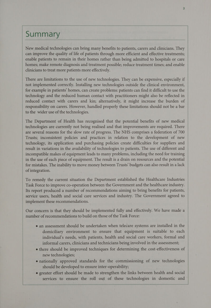   New medical technologies can bring many benefits to patients, carers and clinicians. They can improve the quality of life of patients through more efficient and effective treatments; homes; make remote diagnosis and treatment possible; reduce treatment times; and enable clinicians to treat more patients more effectively. There are limitations to the use of new technologies. They can be expensive, especially if not implemented correctly. Installing new technologies outside the clinical environment, for example in patients’ homes, can create problems: patients can find it difficult to use the technology and the reduced human contact with practitioners might also be reflected in reduced contact with carers and kin; alternatively, it might increase the burden of responsibility on carers. However, handled properly these limitations should not be a bar to the wider use of the technologies. The Department of Health has recognised that the potential benefits of new medical technologies are currently not being realised and that improvements are required. There are several reasons for the slow rate of progress. The NHS comprises a federation of 700 Trusts; inconsistent policies and practices in relation to the development of new technology, its application and purchasing policies create difficulties for suppliers and result in variations in the availability of technologies to patients. The use of different and incompatible makes of equipment leads to many problems, including the need for training in the use of each piece of equipment. The result is a drain on resources and the potential for mistakes. The inability to move money between Trusts’ budgets can also result in a lack of integration. To remedy the current situation the Department established the Healthcare Industries Task Force to improve co-operation between the Government and the healthcare industry. Its report produced a number of recommendations aiming to bring benefits for patients, service users, health and social care services and industry. The Government agreed to implement these recommendations. Our concern is that they should be implemented fully and effectively. We have made a number of recommendations to build on those of the Task Force: e an assessment should be undertaken when telecare systems are installed in the domiciliary environment to ensure that equipment is suitable to each individual’s needs, with patients, health and social care workers, formal and informal carers, clinicians and technicians being involved in the assessment; e there should be improved techniques for determining the cost-effectiveness of new technologies; e nationally approved standards for the commissioning of new technologies should be developed to ensure inter-operability;   