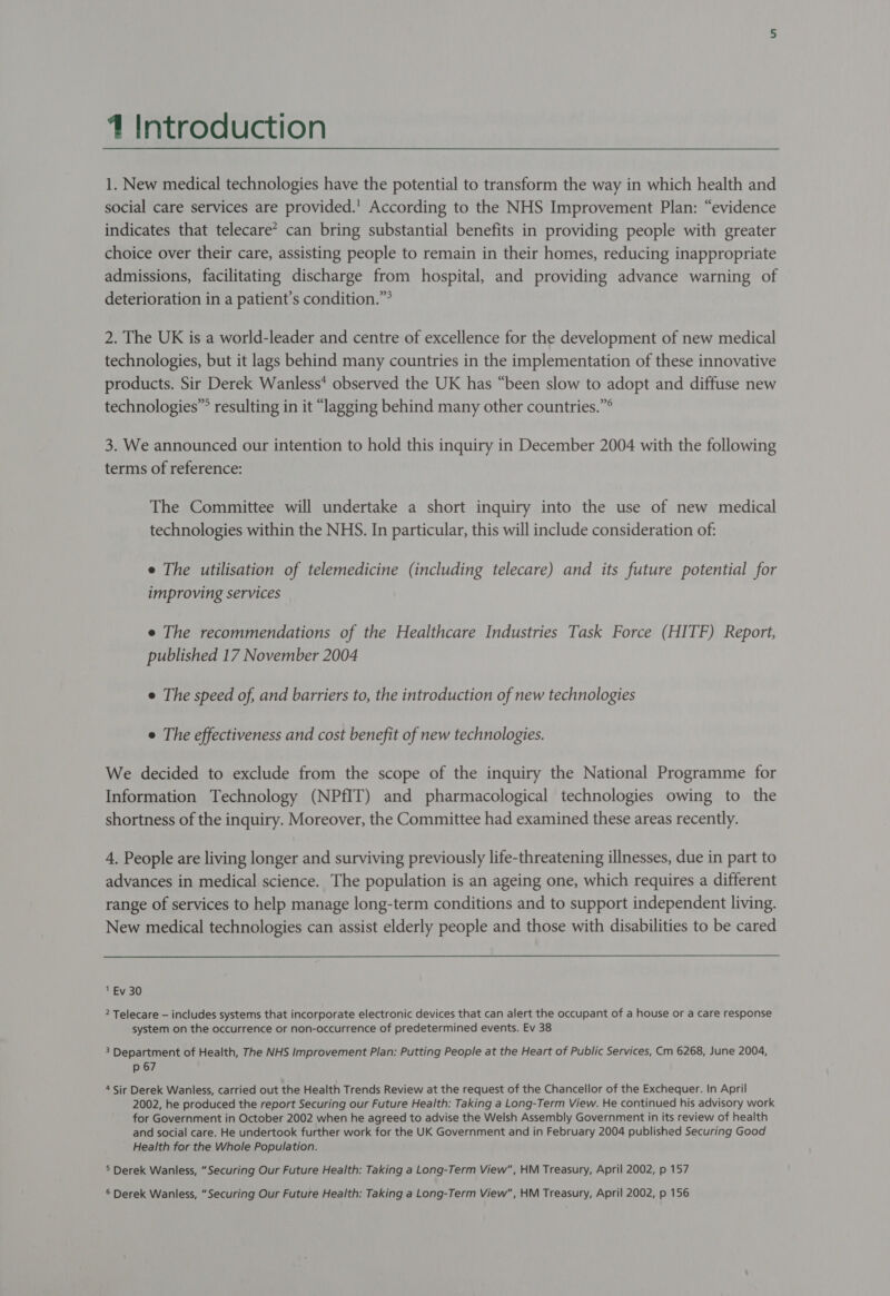 4 Introduction 1. New medical technologies have the potential to transform the way in which health and social care services are provided.' According to the NHS Improvement Plan: “evidence indicates that telecare* can bring substantial benefits in providing people with greater choice over their care, assisting people to remain in their homes, reducing inappropriate admissions, facilitating discharge from hospital, and providing advance warning of deterioration in a patient’s condition.” 2. The UK is a world-leader and centre of excellence for the development of new medical technologies, but it lags behind many countries in the implementation of these innovative products. Sir Derek Wanless* observed the UK has “been slow to adopt and diffuse new technologies”® resulting in it “lagging behind many other countries.”° 3. We announced our intention to hold this inquiry in December 2004 with the following terms of reference: The Committee will undertake a short inquiry into the use of new medical technologies within the NHS. In particular, this will include consideration of: e The utilisation of telemedicine (including telecare) and its future potential for improving services e The recommendations of the Healthcare Industries Task Force (HITF) Report, published 17 November 2004 e The speed of, and barriers to, the introduction of new technologies e The effectiveness and cost benefit of new technologies. We decided to exclude from the scope of the inquiry the National Programme for Information Technology (NPfIT) and pharmacological technologies owing to the shortness of the inquiry. Moreover, the Committee had examined these areas recently. 4. People are living longer and surviving previously life-threatening illnesses, due in part to advances in medical science. The population is an ageing one, which requires a different range of services to help manage long-term conditions and to support independent living. New medical technologies can assist elderly people and those with disabilities to be cared  ' Ev 30 2 Telecare — includes systems that incorporate electronic devices that can alert the occupant of a house or a care response system on the occurrence or non-occurrence of predetermined events. Ev 38 3 Department of Health, The NHS Improvement Plan: Putting People at the Heart of Public Services, Cm 6268, June 2004, p 67 4 Sir Derek Wanless, carried out the Health Trends Review at the request of the Chancellor of the Exchequer. In April 2002, he produced the report Securing our Future Health: Taking a Long-Term View. He continued his advisory work for Government in October 2002 when he agreed to advise the Welsh Assembly Government in its review of health and social care. He undertook further work for the UK Government and in February 2004 published Securing Good Health for the Whole Population. 5 Derek Wanless, “Securing Our Future Health: Taking a Long-Term View, HM Treasury, April 2002, p 157 6 Derek Wanless, “Securing Our Future Health: Taking a Long-Term View, HM Treasury, April 2002, p 156