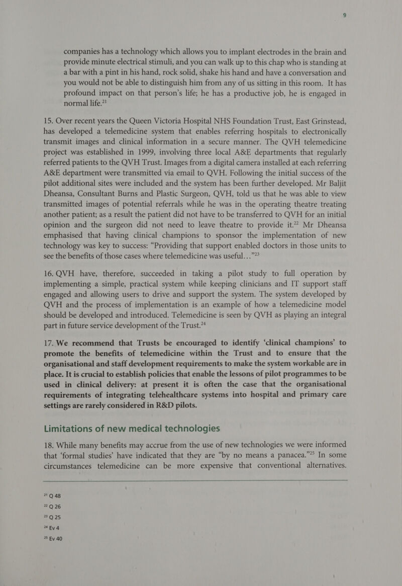 companies has a technology which allows you to implant electrodes in the brain and provide minute electrical stimuli, and you can walk up to this chap who is standing at a bar with a pint in his hand, rock solid, shake his hand and have a conversation and you would not be able to distinguish him from any of us sitting in this room. It has profound impact on that person’s life; he has a productive job, he is engaged in normal life.”! 15. Over recent years the Queen Victoria Hospital NHS Foundation Trust, East Grinstead, has developed a telemedicine system that enables referring hospitals to electronically transmit images and clinical information in a secure manner. The QVH telemedicine project was established in 1999, involving three local A&amp;E departments that regularly referred patients to the QVH Trust. Images from a digital camera installed at each referring A&amp;E department were transmitted via email to QVH. Following the initial success of the pilot additional sites were included and the system has been further developed. Mr Baljit Dheansa, Consultant Burns and Plastic Surgeon, QVH, told us that he was able to view transmitted images of potential referrals while he was in the operating theatre treating another patient; as a result the patient did not have to be transferred to QVH for an initial opinion and the surgeon did not need to leave theatre to provide it.* Mr Dheansa emphasised that having clinical champions to sponsor the implementation of new technology was key to success: “Providing that support enabled doctors in those units to see the benefits of those cases where telemedicine was useful...””° 16. QVH_ have, therefore, succeeded in taking a pilot study to full operation by implementing a simple, practical system while keeping clinicians and IT support staff engaged and allowing users to drive and support the system. The system developed by QVH and the process of implementation is an example of how a telemedicine model should be developed and introduced. Telemedicine is seen by QVH as playing an integral part in future service development of the Trust.” 17. We recommend that Trusts be encouraged to identify ‘clinical champions’ to promote the benefits of telemedicine within the Trust and to ensure that the organisational and staff development requirements to make the system workable are in place. It is crucial to establish policies that enable the lessons of pilot programmes to be used in clinical delivery: at present it is often the case that the organisational requirements of integrating telehealthcare systems into hospital and primary care settings are rarely considered in R&amp;D pilots. Limitations of new medical technologies 18. While many benefits may accrue from the use of new technologies we were informed that ‘formal studies’ have indicated that they are “by no means a panacea.”” In some circumstances telemedicine can be more expensive that conventional alternatives.  21Q 48 = Or26 e125 4Ev4