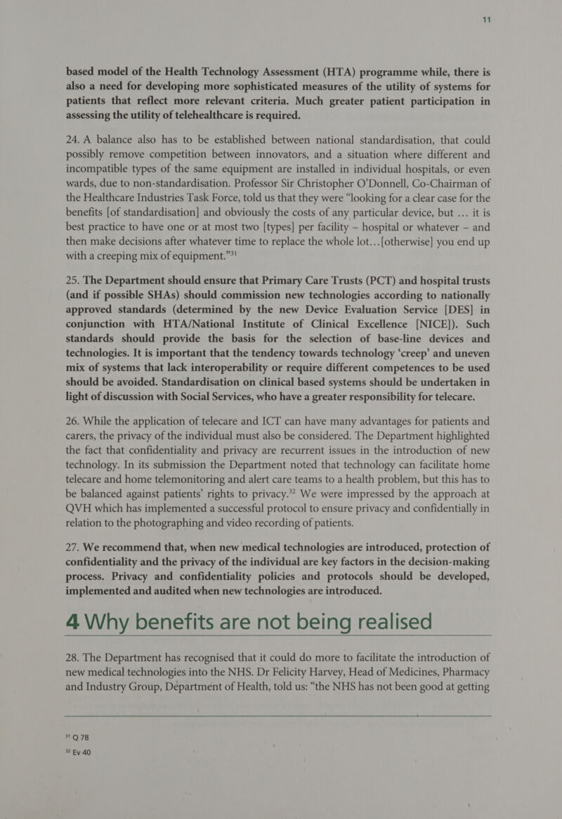 based model of the Health Technology Assessment (HTA) programme while, there is also a need for developing more sophisticated measures of the utility of systems for patients that reflect more relevant criteria. Much greater patient participation in assessing the utility of telehealthcare is required. 24. A balance also has to be established between national standardisation, that could possibly remove competition between innovators, and a situation where different and incompatible types of the same equipment are installed in individual hospitals, or even wards, due to non-standardisation. Professor Sir Christopher O’Donnell, Co-Chairman of the Healthcare Industries Task Force, told us that they were “looking for a clear case for the benefits [of standardisation] and obviously the costs of any particular device, but ... it is best practice to have one or at most two [types] per facility - hospital or whatever — and then make decisions after whatever time to replace the whole lot...[otherwise] you end up with a creeping mix of equipment.””! 25. The Department should ensure that Primary Care Trusts (PCT) and hospital trusts (and if possible SHAs) should commission new technologies according to nationally approved standards (determined by the new Device Evaluation Service [DES] in conjunction with HTA/National Institute of Clinical Excellence [NICE]). Such standards should provide the basis for the selection of base-line devices and technologies. It is important that the tendency towards technology ‘creep’ and uneven mix of systems that lack interoperability or require different competences to be used should be avoided. Standardisation on clinical based systems should be undertaken in light of discussion with Social Services, who have a greater responsibility for telecare. 26. While the application of telecare and ICT can have many advantages for patients and carers, the privacy of the individual must also be considered. The Department highlighted the fact that confidentiality and privacy are recurrent issues in the introduction of new technology. In its submission the Department noted that technology can facilitate home telecare and home telemonitoring and alert care teams to a health problem, but this has to be balanced against patients’ rights to privacy.** We were impressed by the approach at QVH which has implemented a successful protocol to ensure privacy and confidentially in relation to the photographing and video recording of patients. 27. We recommend that, when new medical technologies are introduced, protection of confidentiality and the privacy of the individual are key factors in the decision-making process. Privacy and confidentiality policies and protocols should be developed, implemented and audited when new technologies are introduced. 4 Why benefits are not being realised 28. The Department has recognised that it could do more to facilitate the introduction of new medical technologies into the NHS. Dr Felicity Harvey, Head of Medicines, Pharmacy and Industry Group, Department of Health, told us: “the NHS has not been good at getting 31 Q 78