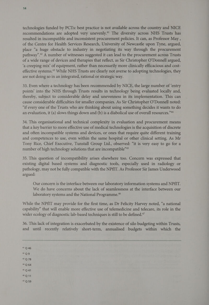 technologies funded by PCTs: best practice is not available across the country and NICE recommendations are adopted very unevenly.*’ The diversity across NHS Trusts has resulted in incompatible and inconsistent procurement policies. It can, as Professor May , of the Centre for Health Services Research, University of Newcastle upon Tyne, argued, place “a huge obstacle to industry in negotiating its way through the procurement pathway”. A number of witnesses suggested it can lead to the procurement across Trusts of a wide range of devices and therapies that reflect, as Sir Christopher O’Donnell argued, ‘a creeping mix’ of equipment, rather than necessarily more clinically efficacious and cost- effective systems.*? While NHS Trusts are clearly not averse to adopting technologies, they are not doing so in an integrated, rational or strategic way. 33. Even where a technology has been recommended by NICE, the large number of ‘entry points’ into the NHS through Trusts results in technology being evaluated locally and, thereby, subject to considerable delay and unevenness in its implementation. This can cause considerable difficulties for smaller companies. As Sir Christopher O’Donnell noted: “if every one of the Trusts who are thinking about using something decides it wants to do an evaluation, it (a) slows things down and (b) is a diabolical use of overall resources.” 34. This organisational and technical complexity in evaluation and procurement means that a key barrier to more effective use of medical technologies is the acquisition of discrete and often incompatible systems and devices, or ones that require quite different training and competences to use, even within the same hospital or other clinical setting. As Mr Tony Rice, Chief Executive, Tunstall Group Ltd., observed: “it is very easy to go for a number of high technology solutions that are incompatible”® 35. This question of incompatibility arises elsewhere too. Concern was expressed that existing digital based systems and diagnostic tools, especially used in radiology or pathology, may not be fully compatible with the NPfIT. As Professor Sir James Underwood argued: Our concern is the interface between our laboratory information systems and NPfIT. We do have concerns about the lack of seamlessness at the interface between our laboratory systems and the National Programme.” While the NPfIT may provide for the first time, as Dr Felicity Harvey noted, “a national capability” that will enable more effective use of telemedicine and telecare, its role in the wider ecology of diagnostic lab-based techniques is still to be defined.” 36. This lack of integration is exacerbated by the existence of silo budgeting within Trusts, and until recently relatively short-term, annualised budgets within which the 1 Q 46 * Og 43Q 78 “Q 64 4Q41 *Q11 O59