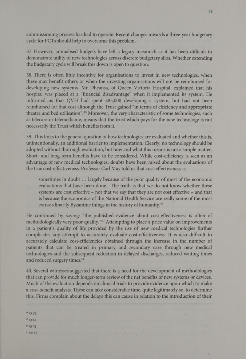 commissioning process has had to operate. Recent changes towards a three-year budgetary cycle for PCTs should help to overcome this problem. 37. However, annualised budgets have left a legacy inasmuch as it has been difficult to demonstrate utility of new technologies across discrete budgetary silos. Whether extending the budgetary cycle will break this down is open to question. 38. There is often little incentive for organisations to invest in new technologies, when these may benefit others or when the investing organisations will not be reimbursed for developing new systems. Mr Dheansa, of Queen Victoria Hospital, explained that his hospital was placed at a “financial disadvantage” when it implemented its system. He informed us that QVH had spent £85,000 developing a system, but had not been reimbursed for that cost although the Trust gained “in terms of efficiency and appropriate theatre and bed utilisation”.** Moreover, the very characteristic of some technologies, such as telecare or telemedicine, means that the trust which pays for the new technology is not necessarily the Trust which benefits from it. 39. This links to the general question of how technologies are evaluated and whether this is, unintentionally, an additional barrier to implementation. Clearly, no technology should be adopted without thorough evaluation, but how and what this means is not a simple matter. Short- and long-term benefits have to be considered. While cost-efficiency is seen as an advantage of new medical technologies, doubts have been raised about the evaluations of the true cost-effectiveness. Professor Carl May told us that cost-effectiveness is sometimes in doubt ... largely because of the poor quality of most of the economic evaluations that have been done. The truth is that we do not know whether these systems are cost effective — not that we say that they are not cost effective — and that is because the economics of the National Health Service are really some of the most extraordinarily Byzantine things in the history of humanity.” He continued by saying: “the published evidence about cost-effectiveness is often of methodologically very poor quality.”°° Attempting to place a price value on improvements in a patient’s quality of life provided by the use of new medical technologies further complicates any attempt to accurately evaluate cost-effectiveness. It is also difficult to accurately calculate cost-efficiencies obtained through the increase in the number of patients that can be treated in primary and secondary care through new medical technologies and the subsequent reduction in delayed discharges, reduced waiting times and reduced surgery times.°! 40. Several witnesses suggested that there is a need for the development of methodologies that can provide for much longer-term review of the net benefits of new systems or devices. Much of the evaluation depends on clinical trials to provide evidence upon which to make a cost-benefit analysis. These can take considerable time, quite legitimately so, to determine this. Firms complain about the delays this can cause in relation to the introduction of their #035 0:42 °Q 43 Ss sEV 73
