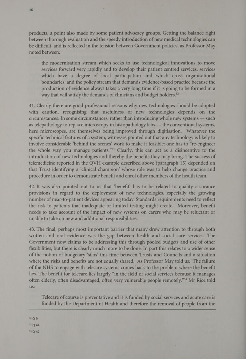 products, a point also made by some patient advocacy groups. Getting the balance right between thorough evaluation and the speedy introduction of new medical technologies can be difficult, and is reflected in the tension between Government policies, as Professor May noted between: the modernisation stream which seeks to use technological innovations to move services forward very rapidly and to develop their patient centred services, services which have a degree of local participation and which cross organisational boundaries, and the policy stream that demands evidence-based practice because the production of evidence always takes a very long time if it is going to be formed in a way that will satisfy the demands of clinicians and budget holders.” 41. Clearly there are good professional reasons why new technologies should be adopted with caution, recognising that usefulness of new technologies depends on the circumstances. In some circumstances, rather than introducing whole new systems — such as telepathology to replace microscopy in histopathology labs — the conventional systems, here microscopes, are themselves being improved through digitisation. Whatever the specific technical features of a system, witnesses pointed out that any technology is likely to involve considerable ‘behind the scenes’ work to make it feasible: one has to “re-engineer the whole way you manage patients.”*’ Clearly, this can act as a disincentive to the introduction of new technologies and thereby the benefits they may bring. The success of telemedicine reported in the QVH example described above (paragraph 15) depended on that Trust identifying a ‘clinical champion’ whose role was to help change practice and procedure in order to demonstrate benefit and enrol other members of the health team. 42. It was also pointed out to us that ‘benefit’ has to be related to quality assurance provisions in regard to the deployment of new technologies, especially the growing number of near-to-patient devices appearing today. Standards requirements need to reflect the risk to patients that inadequate or limited testing might create. Moreover, benefit needs to take account of the impact of new systems on carers who may be reluctant or unable to take on new and additional responsibilities. 43. The final, perhaps most important barrier that many drew attention to through both written and oral evidence was the gap between health and social care services. The Government now claims to be addressing this through pooled budgets and use of other flexibilities, but there is clearly much more to be done. In part this relates to a wider sense of the notion of budgetary ‘silos’ this time between Trusts and Councils and a situation where the risks and benefits are not equally shared. As Professor May told us: “The failure of the NHS to engage with telecare systems comes back to the problem where the benefit lies. The benefit for telecare lies largely “in the field of social services because it manages often elderly, often disadvantaged, often very vulnerable people remotely.” Mr Rice told us: Telecare of course is preventative and it is funded by social services and acute care is funded by the Department of Health and therefore the removal of people from the 522Q9 3Q 44 54.Q 42
