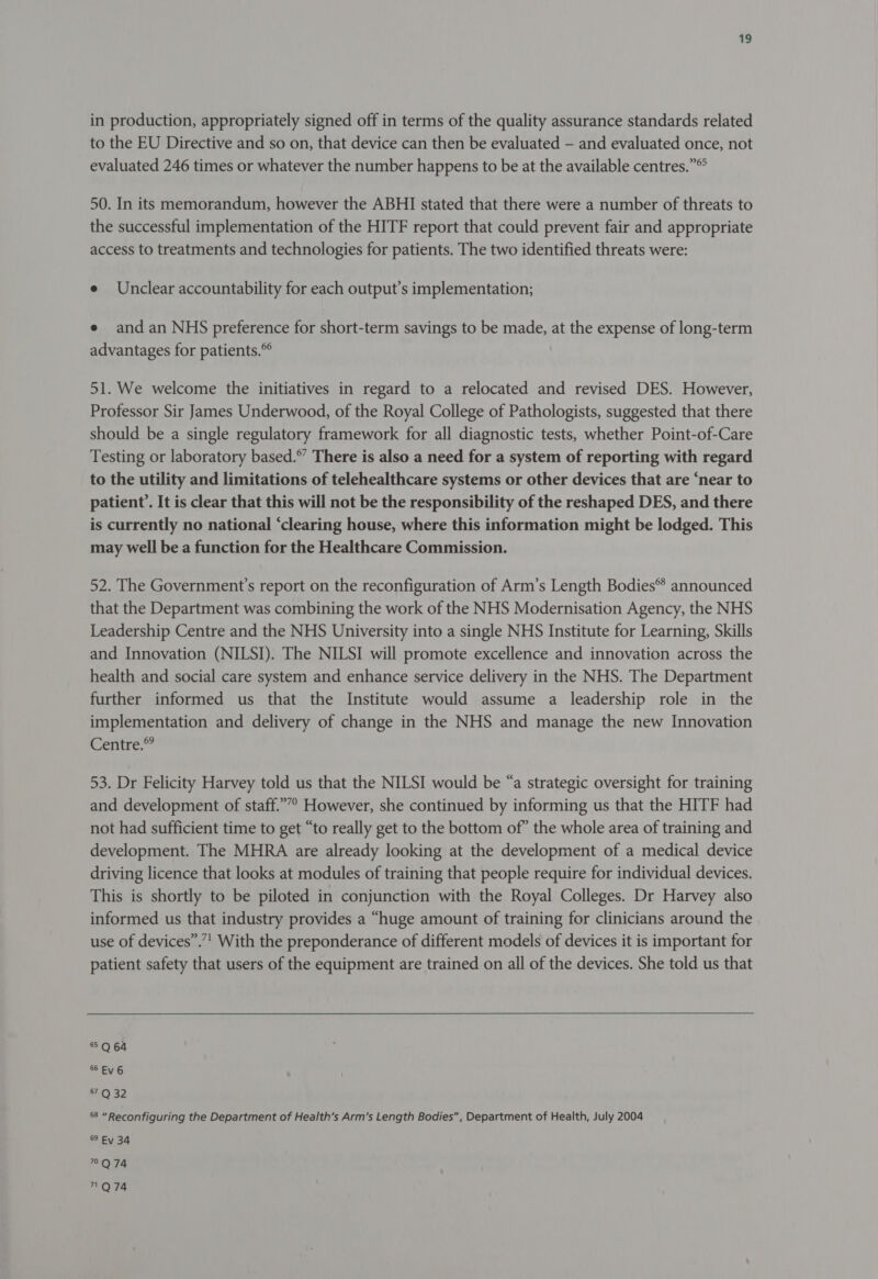 in production, appropriately signed off in terms of the quality assurance standards related to the EU Directive and so on, that device can then be evaluated - and evaluated once, not evaluated 246 times or whatever the number happens to be at the available centres.” 50. In its memorandum, however the ABHI stated that there were a number of threats to the successful implementation of the HITF report that could prevent fair and appropriate access to treatments and technologies for patients. The two identified threats were: e Unclear accountability for each output’s implementation; e and an NHS preference for short-term savings to be made, at the expense of long-term advantages for patients. 51. We welcome the initiatives in regard to a relocated and revised DES. However, Professor Sir James Underwood, of the Royal College of Pathologists, suggested that there should be a single regulatory framework for all diagnostic tests, whether Point-of-Care Testing or laboratory based.” There is also a need for a system of reporting with regard to the utility and limitations of telehealthcare systems or other devices that are ‘near to patient’. It is clear that this will not be the responsibility of the reshaped DES, and there is currently no national ‘clearing house, where this information might be lodged. This may well be a function for the Healthcare Commission. 52. The Government’s report on the reconfiguration of Arm’s Length Bodies® announced that the Department was combining the work of the NHS Modernisation Agency, the NHS Leadership Centre and the NHS University into a single NHS Institute for Learning, Skills and Innovation (NILSI). The NILSI will promote excellence and innovation across the health and social care system and enhance service delivery in the NHS. The Department further informed us that the Institute would assume a leadership role in the implementation and delivery of change in the NHS and manage the new Innovation Centre.” 53. Dr Felicity Harvey told us that the NILSI would be “a strategic oversight for training and development of staff.””? However, she continued by informing us that the HITF had not had sufficient time to get “to really get to the bottom of” the whole area of training and development. The MHRA are already looking at the development of a medical device driving licence that looks at modules of training that people require for individual devices. This is shortly to be piloted in conjunction with the Royal Colleges. Dr Harvey also informed us that industry provides a “huge amount of training for clinicians around the use of devices”.’”’ With the preponderance of different models of devices it is important for patient safety that users of the equipment are trained on all of the devices. She told us that 5 Q 64 SEV 6 £4032 68 “Reconfiguring the Department of Health’s Arm’s Length Bodies”, Department of Health, July 2004 89 Ev 34 9°Q 74 ™Q74