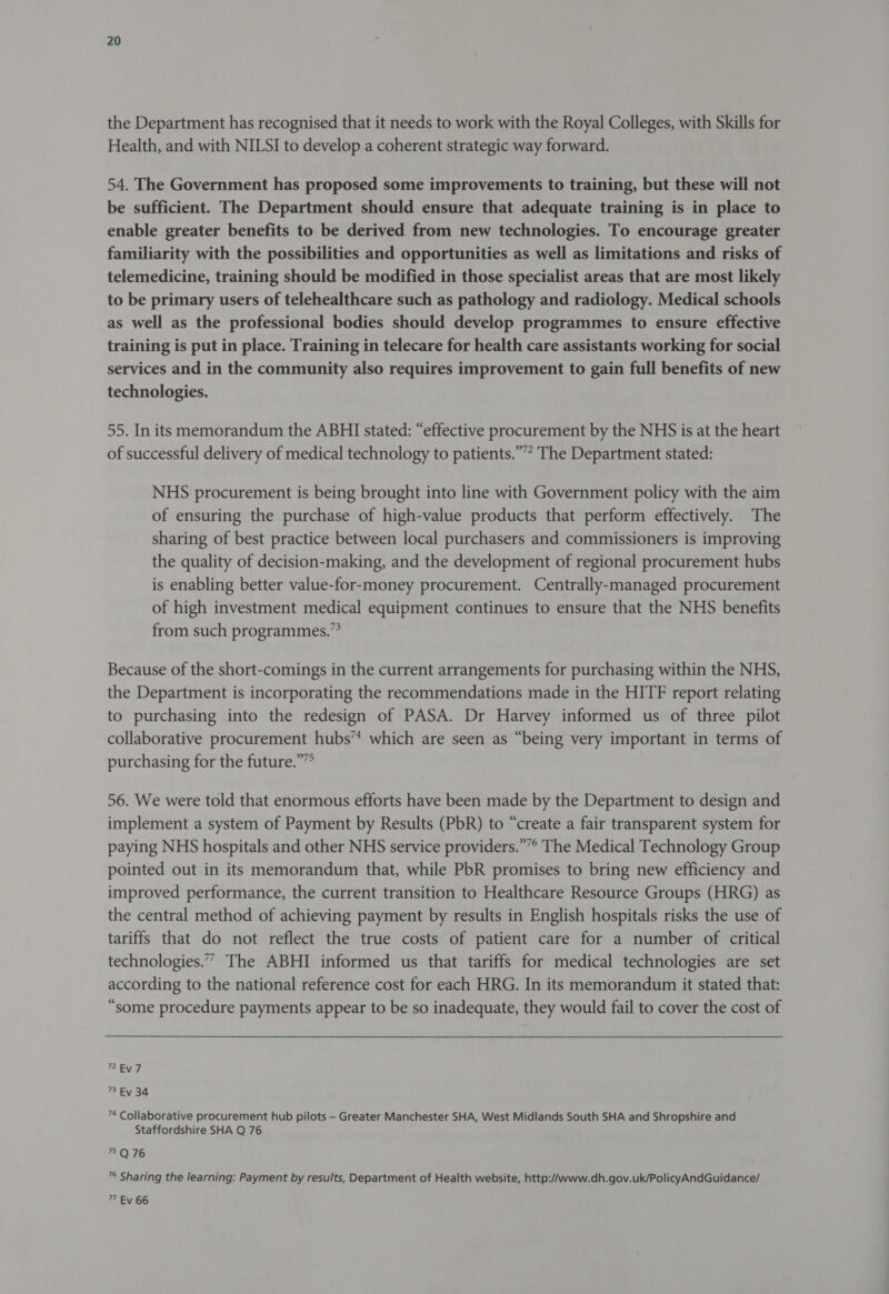 the Department has recognised that it needs to work with the Royal Colleges, with Skills for Health, and with NILSI to develop a coherent strategic way forward. 54. The Government has proposed some improvements to training, but these will not be sufficient. The Department should ensure that adequate training is in place to enable greater benefits to be derived from new technologies. To encourage greater familiarity with the possibilities and opportunities as well as limitations and risks of telemedicine, training should be modified in those specialist areas that are most likely to be primary users of telehealthcare such as pathology and radiology. Medical schools as well as the professional bodies should develop programmes to ensure effective training is put in place. Training in telecare for health care assistants working for social services and in the community also requires improvement to gain full benefits of new technologies. 55. In its memorandum the ABHI stated: “effective procurement by the NHS is at the heart of successful delivery of medical technology to patients.””* The Department stated: NHS procurement is being brought into line with Government policy with the aim of ensuring the purchase of high-value products that perform effectively. The sharing of best practice between local purchasers and commissioners is improving the quality of decision-making, and the development of regional procurement hubs is enabling better value-for-money procurement. Centrally-managed procurement of high investment medical equipment continues to ensure that the NHS benefits from such programmes.” Because of the short-comings in the current arrangements for purchasing within the NHS, the Department is incorporating the recommendations made in the HITF report relating to purchasing into the redesign of PASA. Dr Harvey informed us of three pilot collaborative procurement hubs” which are seen as “being very important in terms of purchasing for the future.”” 56. We were told that enormous efforts have been made by the Department to design and implement a system of Payment by Results (PbR) to “create a fair transparent system for paying NHS hospitals and other NHS service providers.””° The Medical Technology Group pointed out in its memorandum that, while PbR promises to bring new efficiency and improved performance, the current transition to Healthcare Resource Groups (HRG) as the central method of achieving payment by results in English hospitals risks the use of tariffs that do not reflect the true costs of patient care for a number of critical technologies.” The ABHI informed us that tariffs for medical technologies are set according to the national reference cost for each HRG. In its memorandum it stated that: “some procedure payments appear to be so inadequate, they would fail to cover the cost of Ev 7 73 Ev 34 ”* Collaborative procurement hub pilots —- Greater Manchester SHA, West Midlands South SHA and Shropshire and Staffordshire SHA Q 76 75 Q 76 ’° Sharing the learning: Payment by results, Department of Health website, http://www.dh.gov.uk/PolicyAndGuidance/ 77 Ev 66
