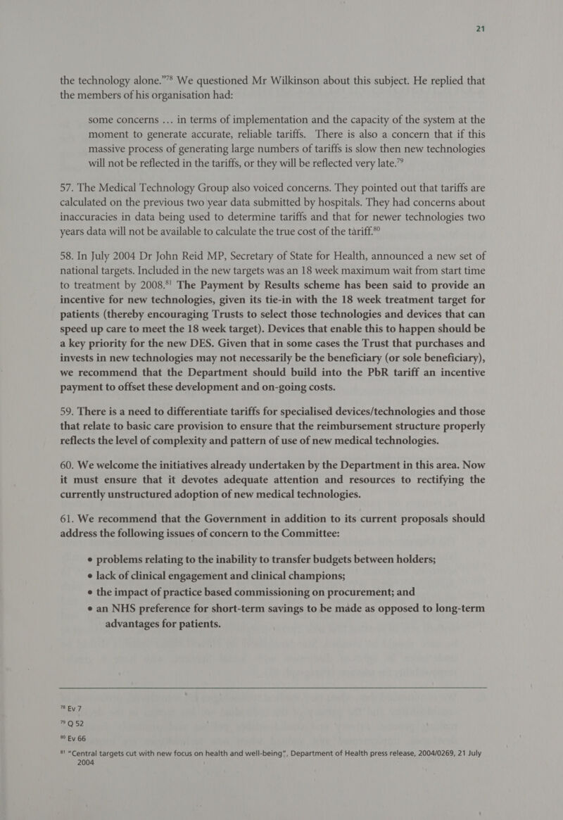 the technology alone.”’”* We questioned Mr Wilkinson about this subject. He replied that the members of his organisation had: some concerns ... in terms of implementation and the capacity of the system at the moment to generate accurate, reliable tariffs. There is also a concern that if this massive process of generating large numbers of tariffs is slow then new technologies will not be reflected in the tariffs, or they will be reflected very late.” 57. The Medical Technology Group also voiced concerns. They pointed out that tariffs are calculated on the previous two year data submitted by hospitals. They had concerns about inaccuracies in data being used to determine tariffs and that for newer technologies two years data will not be available to calculate the true cost of the tariff.*° 58. In July 2004 Dr John Reid MP, Secretary of State for Health, announced a new set of national targets. Included in the new targets was an 18 week maximum wait from start time to treatment by 2008.*' The Payment by Results scheme has been said to provide an incentive for new technologies, given its tie-in with the 18 week treatment target for patients (thereby encouraging Trusts to select those technologies and devices that can speed up care to meet the 18 week target). Devices that enable this to happen should be a key priority for the new DES. Given that in some cases the Trust that purchases and invests in new technologies may not necessarily be the beneficiary (or sole beneficiary), we recommend that the Department should build into the PbR tariff an incentive payment to offset these development and on-going costs. 59. There is a need to differentiate tariffs for specialised devices/technologies and those that relate to basic care provision to ensure that the reimbursement structure properly reflects the level of complexity and pattern of use of new medical technologies. 60. We welcome the initiatives already undertaken by the Department in this area. Now it must ensure that it devotes adequate attention and resources to rectifying the currently unstructured adoption of new medical technologies. 61. We recommend that the Government in addition to its current proposals should address the following issues of concern to the Committee: e problems relating to the inability to transfer budgets between holders; e lack of clinical engagement and clinical champions; e the impact of practice based commissioning on procurement; and e an NHS preference for short-term savings to be made as opposed to long-term advantages for patients. Ey ay 79 Q 52 80 Ey 66 81 “Central targets cut with new focus on health and well-being”. Department of Health press release, 2004/0269, 21 July 2004