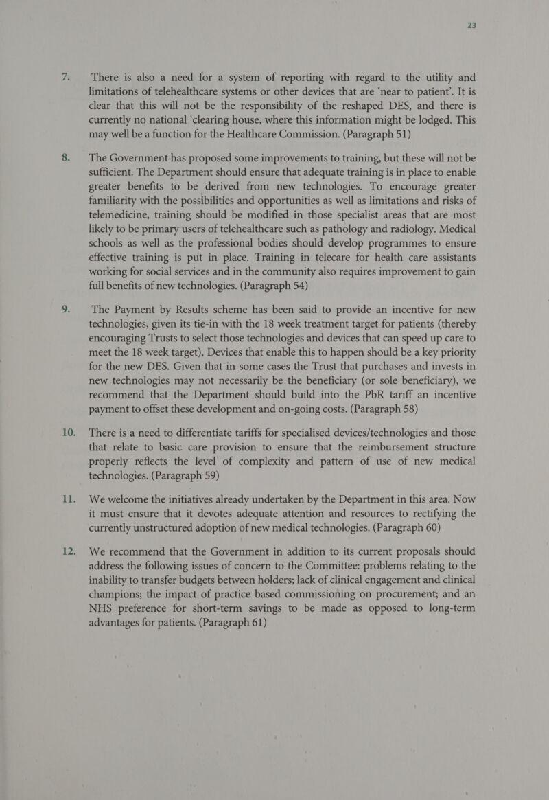 re There is also a need for a system of reporting with regard to the utility and limitations of telehealthcare systems or other devices that are ‘near to patient’. It is clear that this will not be the responsibility of the reshaped DES, and there is currently no national ‘clearing house, where this information might be lodged. This may well be a function for the Healthcare Commission. (Paragraph 51) The Government has proposed some improvements to training, but these will not be sufficient. The Department should ensure that adequate training is in place to enable greater benefits to be derived from new technologies. To encourage greater familiarity with the possibilities and opportunities as well as limitations and risks of telemedicine, training should be modified in those specialist areas that are most likely to be primary users of telehealthcare such as pathology and radiology. Medical schools as well as the professional bodies should develop programmes to ensure effective training is put in place. Training in telecare for health care assistants working for social services and in the community also requires improvement to gain full benefits of new technologies. (Paragraph 54) The Payment by Results scheme has been said to provide an incentive for new technologies, given its tie-in with the 18 week treatment target for patients (thereby encouraging Trusts to select those technologies and devices that can speed up care to meet the 18 week target). Devices that enable this to happen should be a key priority for the new DES. Given that in some cases the Trust that purchases and invests in new technologies may not necessarily be the beneficiary (or sole beneficiary), we recommend that the Department should build into the PbR tariff an incentive payment to offset these development and on-going costs. (Paragraph 58) There is a need to differentiate tariffs for specialised devices/technologies and those that relate to basic care provision to ensure that the reimbursement structure properly reflects the level of complexity and pattern of use of new medical technologies. (Paragraph 59) We welcome the initiatives already undertaken by the Department in this area. Now it must ensure that it devotes adequate attention and resources to rectifying the currently unstructured adoption of new medical technologies. (Paragraph 60) We recommend that the Government in addition to its current proposals should address the following issues of concern to the Committee: problems relating to the inability to transfer budgets between holders; lack of clinical engagement and clinical champions; the impact of practice based commissioning on procurement; and an NHS preference for short-term savings to be made as opposed to long-term advantages for patients. (Paragraph 61)