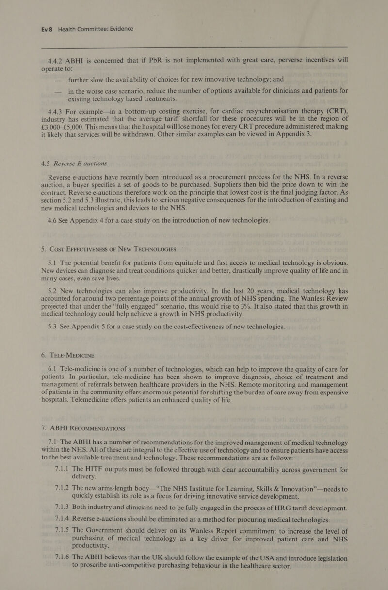  4.4.2 ABHI is concerned that if PbR is not implemented with great care, perverse incentives will operate to: — further slow the availability of choices for new innovative technology; and — in the worse case scenario, reduce the number of options available for clinicians and patients for existing technology based treatments. 4.4.3 For example—in a bottom-up costing exercise, for cardiac resynchronisation therapy (CRT), industry has estimated that the average tariff shortfall for these procedures will be in the region of £3,000-£5,000. This means that the hospital will lose money for every CRT procedure administered; making it likely that services will be withdrawn. Other similar examples can be viewed in Appendix 3. 4.5 Reverse E-auctions Reverse e-auctions have recently been introduced as a procurement process for the NHS. In a reverse auction, a buyer specifies a set of goods to be purchased. Suppliers then bid the price down to win the contract. Reverse e-auctions therefore work on the principle that lowest cost is the final judging factor. As section 5.2 and 5.3 illustrate, this leads to serious negative consequences for the introduction of existing and new medical technologies and devices to the NHS. 4.6 See Appendix 4 for a case study on the introduction of new technologies. 5. Cost EFFECTIVENESS OF NEW TECHNOLOGIES 5.1 The potential benefit for patients from equitable and fast access to medical technology is obvious. New devices can diagnose and treat conditions quicker and better, drastically improve quality of life and in many cases, even save lives. 5.2 New technologies can also improve productivity. In the last 20 years, medical technology has accounted for around two percentage points of the annual growth of NHS spending. The Wanless Review projected that under the “fully engaged” scenario, this would rise to 3%. It also stated that this growth in medical technology could help achieve a growth in NHS productivity. 5.3 See Appendix 5 for a case study on the cost-effectiveness of new technologies. 6. TELE-MEDICINE 6.1 Tele-medicine is one of a number of technologies, which can help to improve the quality of care for patients. In particular, tele-medicine has been shown to improve diagnosis, choice of treatment and management of referrals between healthcare providers in the NHS. Remote monitoring and management of patients in the community offers enormous potential for shifting the burden of care away from expensive hospitals. Telemedicine offers patients an enhanced quality of life. 7. ABHI RECOMMENDATIONS 71 The ABHI has a number of recommendations for the improved management of medical technology within the NHS. All of these are integral to the effective use of technology and to ensure patients have access to the best available treatment and technology. These recommendations are as follows: 7.1.1 The HITF outputs must be followed through with clear accountability across government for delivery. Tele The new arms-length body—“The NHS Institute for Learning, Skills &amp; Innovation”—needs to quickly establish its role as a focus for driving innovative service development. 7.1.3 Both industry and clinicians need to be fully engaged in the process of HRG tariff development. 7.1.4 Reverse e-auctions should be eliminated as a method for procuring medical technologies. 7.1.5 The Government should deliver on its Wanless Report commitment to increase the level of purchasing of medical technology as a key driver for improved patient care and NHS productivity. 7.1.6 The ABHI believes that the UK should follow the example of the USA and introduce legislation to proscribe anti-competitive purchasing behaviour in the healthcare sector.