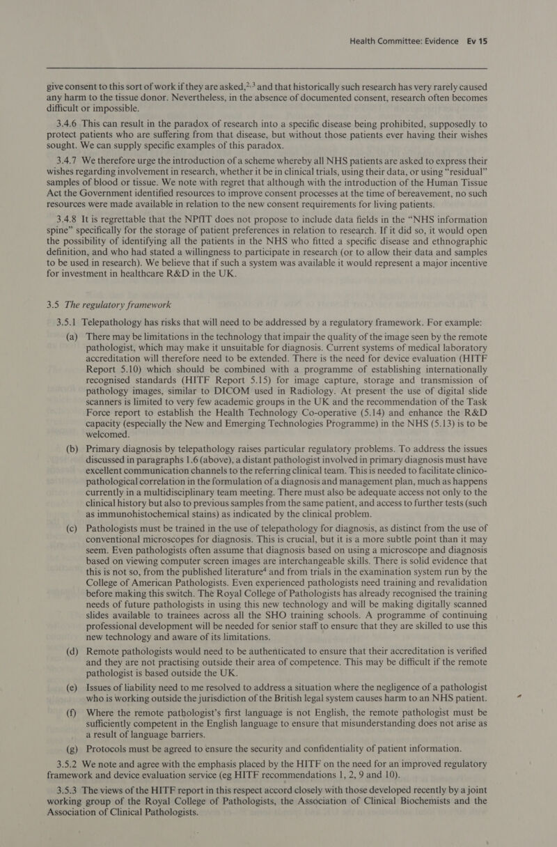give consent to this sort of work if they are asked,”* and that historically such research has very rarely caused any harm to the tissue donor. Nevertheless, in the absence of documented consent, research often becomes difficult or impossible. 3.4.6 This can result in the paradox of research into a specific disease being prohibited, supposedly to protect patients who are suffering from that disease, but without those patients ever having their wishes sought. We can supply specific examples of this paradox. 3.4.7 We therefore urge the introduction of a scheme whereby all NHS patients are asked to express their wishes regarding involvement in research, whether it be in clinical trials, using their data, or using “residual” samples of blood or tissue. We note with regret that although with the introduction of the Human Tissue Act the Government identified resources to improve consent processes at the time of bereavement, no such resources were made available in relation to the new consent requirements for living patients. 3.4.8 It is regrettable that the NPfIT does not propose to include data fields in the “NHS information spine” specifically for the storage of patient preferences in relation to research. If it did so, it would open the possibility of identifying all the patients in the NHS who fitted a specific disease and ethnographic definition, and who had stated a willingness to participate in research (or to allow their data and samples to be used in research). We believe that if such a system was available it would represent a major incentive for investment in healthcare R&amp;D in the UK. 3.5 The regulatory framework 3.5.1 Telepathology has risks that will need to be addressed by a regulatory framework. For example: (a) There may be limitations in the technology that impair the quality of the image seen by the remote pathologist, which may make it unsuitable for diagnosis. Current systems of medical laboratory accreditation will therefore need to be extended. There is the need for device evaluation (HITF Report 5.10) which should be combined with a programme of establishing internationally recognised standards (HITF Report 5.15) for image capture, storage and transmission of pathology images, similar to DICOM used in Radiology. At present the use of digital slide scanners is limited to very few academic groups in the UK and the recommendation of the Task Force report to establish the Health Technology Co-operative (5.14) and enhance the R&amp;D capacity (especially the New and Emerging Technologies Programme) in the NHS (5.13) is to be welcomed. (b) Primary diagnosis by telepathology raises particular regulatory problems. To address the issues discussed in paragraphs 1.6 (above), a distant pathologist involved in primary diagnosis must have excellent communication channels to the referring clinical team. This is needed to facilitate clinico- pathological correlation in the formulation of a diagnosis and management plan, much as happens currently in a multidisciplinary team meeting. There must also be adequate access not only to the clinical history but also to previous samples from the same patient, and access to further tests (such as immunohistochemical stains) as indicated by the clinical problem. (c) Pathologists must be trained in the use of telepathology for diagnosis, as distinct from the use of conventional microscopes for diagnosis. This is crucial, but it is a more subtle point than it may seem. Even pathologists often assume that diagnosis based on using a microscope and diagnosis based on viewing computer screen images are interchangeable skills. There is solid evidence that this is not so, from the published literature* and from trials in the examination system run by the College of American Pathologists. Even experienced pathologists need training and revalidation before making this switch. The Royal College of Pathologists has already recognised the training needs of future pathologists in using this new technology and will be making digitally scanned slides available to trainees across all the SHO training schools. A programme of continuing professional development will be needed for senior staff to ensure that they are skilled to use this new technology and aware of its limitations. (d) Remote pathologists would need to be authenticated to ensure that their accreditation 1s verified and they are not practising outside their area of competence. This may be difficult if the remote pathologist is based outside the UK. (e) Issues of liability need to me resolved to address a situation where the negligence of a pathologist who is working outside the jurisdiction of the British legal system causes harm to an NHS patient. (f) Where the remote pathologist’s first language is not English, the remote pathologist must be sufficiently competent in the English language to ensure that misunderstanding does not arise as a result of language barriers. (g) Protocols must be agreed to ensure the security and confidentiality of patient information. 3.5.2 We note and agree with the emphasis placed by the HITF on the need for an improved regulatory framework and device evaluation service (eg HITF recommendations 1, 2, 9 and 10). 3.5.3 The views of the HITF report in this respect accord closely with those developed recently by a joint working group of the Royal College of Pathologists, the Association of Clinical Biochemists and the Association of Clinical Pathologists.