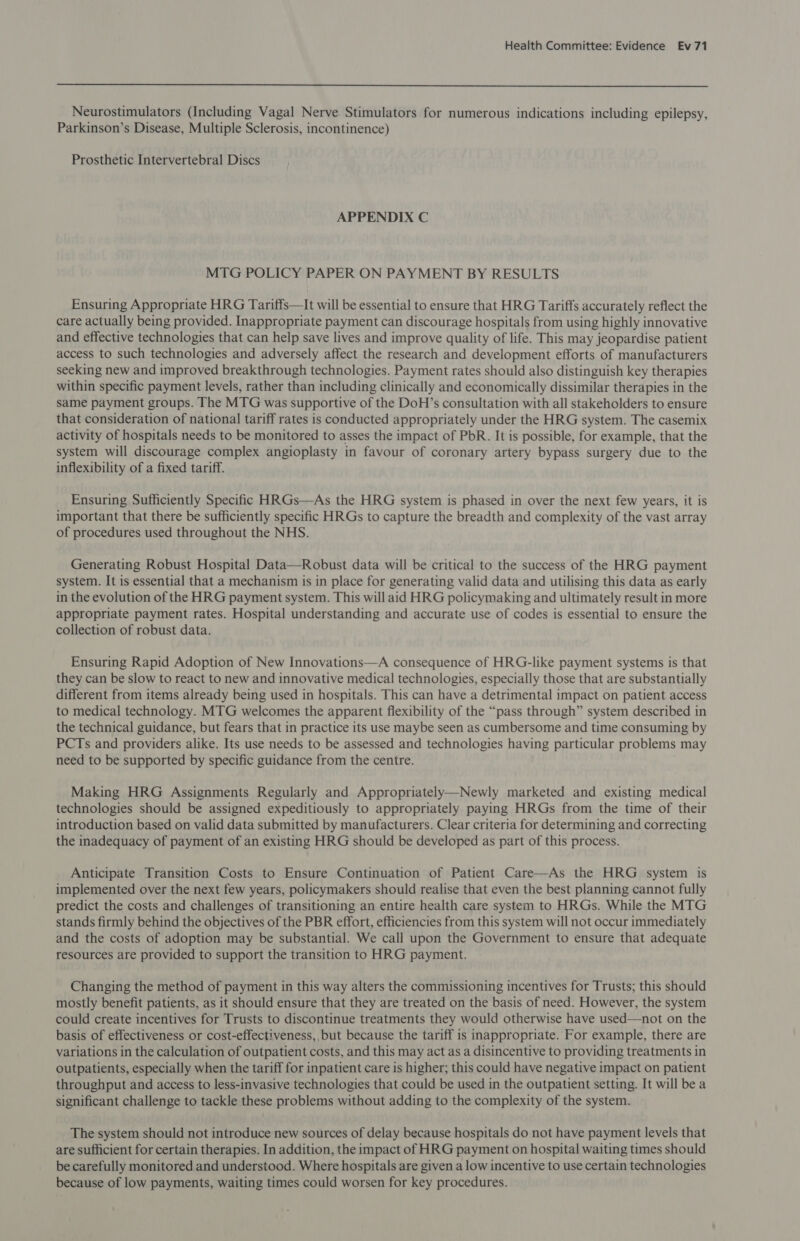  Neurostimulators (Including Vagal Nerve Stimulators for numerous indications including epilepsy, Parkinson’s Disease, Multiple Sclerosis, incontinence) Prosthetic Intervertebral Discs APPENDIX C MTG POLICY PAPER ON PAYMENT BY RESULTS Ensuring Appropriate HRG Tariffs—It will be essential to ensure that HRG Tariffs accurately reflect the care actually being provided. Inappropriate payment can discourage hospitals from using highly innovative and effective technologies that can help save lives and improve quality of life. This may jeopardise patient access to such technologies and adversely affect the research and development efforts of manufacturers seeking new and improved breakthrough technologies. Payment rates should also distinguish key therapies within specific payment levels, rather than including clinically and economically dissimilar therapies in the same payment groups. The MTG was supportive of the DoH’s consultation with all stakeholders to ensure that consideration of national tariff rates is conducted appropriately under the HRG system. The casemix activity of hospitals needs to be monitored to asses the impact of PbR. It is possible, for example, that the system will discourage complex angioplasty in favour of coronary artery bypass surgery due to the inflexibility of a fixed tariff. Ensuring Sufficiently Specific HRGs—As the HRG system is phased in over the next few years, it is important that there be sufficiently specific HRGs to capture the breadth and complexity of the vast array of procedures used throughout the NHS. Generating Robust Hospital Data—Robust data will be critical to the success of the HRG payment system. It is essential that a mechanism is in place for generating valid data and utilising this data as early in the evolution of the HRG payment system. This will aid HRG policymaking and ultimately result in more appropriate payment rates. Hospital understanding and accurate use of codes is essential to ensure the collection of robust data. Ensuring Rapid Adoption of New Innovations—A consequence of HRG-like payment systems is that they can be slow to react to new and innovative medical technologies, especially those that are substantially different from items already being used in hospitals. This can have a detrimental impact on patient access to medical technology. MTG welcomes the apparent flexibility of the “pass through” system described in the technical guidance, but fears that in practice its use maybe seen as cumbersome and time consuming by PCTs and providers alike. Its use needs to be assessed and technologies having particular problems may need to be supported by specific guidance from the centre. Making HRG Assignments Regularly and Appropriately—Newly marketed and existing medical technologies should be assigned expeditiously to appropriately paying HRGs from the time of their introduction based on valid data submitted by manufacturers. Clear criteria for determining and correcting the inadequacy of payment of an existing HRG should be developed as part of this process. Anticipate Transition Costs to Ensure Continuation of Patient Care—As the HRG system is implemented over the next few years, policymakers should realise that even the best planning cannot fully predict the costs and challenges of transitioning an entire health care system to HRGs. While the MTG stands firmly behind the objectives of the PBR effort, efficiencies from this system will not occur immediately and the costs of adoption may be substantial. We call upon the Government to ensure that adequate resources are provided to support the transition to HRG payment. Changing the method of payment in this way alters the commissioning incentives for Trusts; this should mostly benefit patients, as it should ensure that they are treated on the basis of need. However, the system could create incentives for Trusts to discontinue treatments they would otherwise have used—not on the basis of effectiveness or cost-effectiveness, but because the tariff is inappropriate. For example, there are variations in the calculation of outpatient costs, and this may act as a disincentive to providing treatments in outpatients, especially when the tariff for inpatient care is higher; this could have negative impact on patient throughput and access to less-invasive technologies that could be used in the outpatient setting. It will be a significant challenge to tackle these problems without adding to the complexity of the system.  The system should not introduce new sources of delay because hospitals do not have payment levels that are sufficient for certain therapies. In addition, the impact of HRG payment on hospital waiting times should be carefully monitored and understood. Where hospitals are given a low incentive to use certain technologies because of low payments, waiting times could worsen for key procedures.