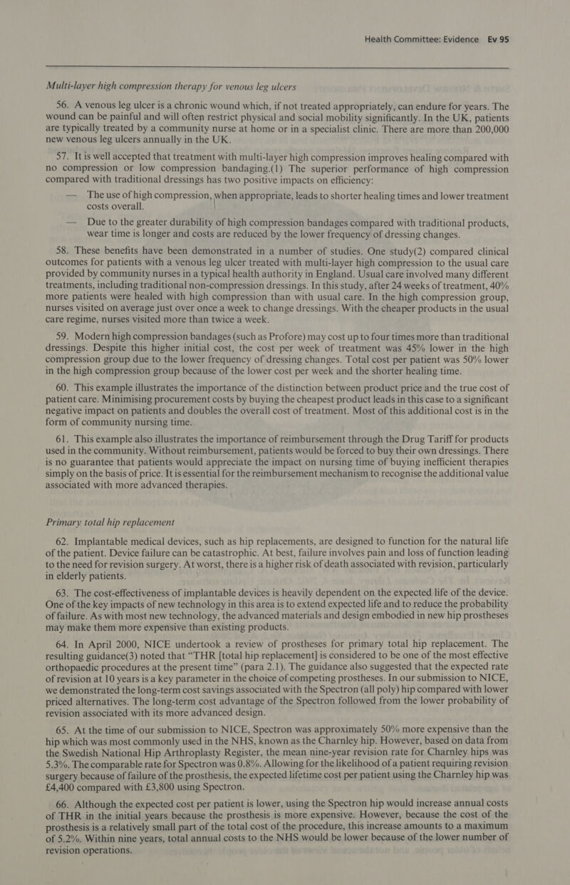  Multi-layer high compression therapy for venous leg ulcers 56. A venous leg ulcer is a chronic wound which, if not treated appropriately, can endure for years. The wound can be painful and will often restrict physical and social mobility significantly. In the UK, patients are typically treated by a community nurse at home or in a specialist clinic. There are more than 200,000 new venous leg ulcers annually in the UK. 8 bina | ae 6) well accepted that treatment with multi-layer high compression improves healing compared with no compression or low compression bandaging.(1) The superior performance of high compression compared with traditional dressings has two positive impacts on efficiency: — The use of high compression, pee appropriate, leads to shorter healing times and lower treatment costs overall. — Due to the greater durability of high compression bandages compared with traditional products, wear time is longer and costs are reduced by the lower frequency of dressing changes. 58. These benefits have been demonstrated in a number of studies. One study(2) compared clinical outcomes for patients with a venous leg ulcer treated with multi-layer high compression to the usual care provided by community nurses in a typical health authority in England. Usual care involved many different treatments, including traditional non-compression dressings. In this study, after 24 weeks of treatment, 40% more patients were healed with high compression than with usual care. In the high compression group, nurses visited on average just over once a week to change dressings. With the cheaper products in the usual care regime, nurses visited more than twice a week. 59. Modern high compression bandages (such as Profore) may cost up to four times more than traditional dressings. Despite this higher initial cost, the cost per week of treatment was 45% lower in the high compression group due to the lower frequency of dressing changes. Total cost per patient was 50% lower in the high compression group because of the lower cost per week and the shorter healing time. 60. This example illustrates the importance of the distinction between product price and the true cost of patient care. Minimising procurement costs by buying the cheapest product leads in this case to a significant negative impact on patients and doubles the overall cost of treatment. Most of this additional cost is in the form of community nursing time. 61. This example also illustrates the importance of reimbursement through the Drug Tariff for products used in the community. Without reimbursement, patients would be forced to buy their own dressings. There is no guarantee that patients would appreciate the impact on nursing time of buying inefficient therapies simply on the basis of price. It is essential for the reambursement mechanism to recognise the additional value associated with more advanced therapies. Primary total hip replacement 62. Implantable medical devices, such as hip replacements, are designed to function for the natural life of the patient. Device failure can be catastrophic. At best, failure involves pain and loss of function leading to the need for revision surgery. At worst, there is a higher risk of death associated with revision, particularly in elderly patients. 63. The cost-effectiveness of implantable devices is heavily dependent on the expected life of the device. One of the key impacts of new technology in this area is to extend expected life and to reduce the probability of failure. As with most new technology, the advanced materials and design embodied in new hip prostheses may make them more expensive than existing products. 64. In April 2000, NICE undertook a review of prostheses for primary total hip replacement. The resulting guidance(3) noted that “THR [total hip replacement] is considered to be one of the most effective orthopaedic procedures at the present time” (para 2.1). The guidance also suggested that the expected rate of revision at 10 years is a key parameter in the choice of competing prostheses. In our submission to NICE, we demonstrated the long-term cost savings associated with the Spectron (all poly) hip compared with lower priced alternatives. The long-term cost advantage of the Spectron followed from the lower probability of revision associated with its more advanced design. 65. At the time of our submission to NICE, Spectron was approximately 50% more expensive than the hip which was most commonly used in the NHS, known as the Charnley hip. However, based on data from the Swedish National Hip Arthroplasty Register, the mean nine-year revision rate for Charnley hips was 5.3%. The comparable rate for Spectron was 0.8%. Allowing for the likelihood of patient requiring revision surgery because of failure of the prosthesis, the expected lifetime cost per patient using the Charnley hip was £4,400 compared with £3,800 using Spectron. 66. Although the expected cost per patient is lower, using the Spectron hip would increase annual costs of THR in the initial years because the prosthesis is more expensive. However, because the cost of the prosthesis is a relatively small part of the total cost of the procedure, this increase amounts to a maximum of 5.2%. Within nine years, total annual costs to the NHS would be lower because of the lower number of revision operations.