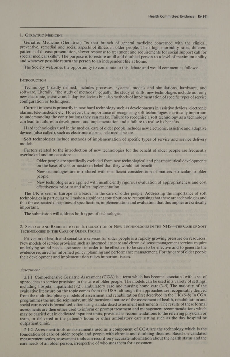  1. GERIATRIC MEDICINE Geriatric Medicine (Geriatrics) “is that branch of general medicine concerned with the clinical, preventive, remedial and social aspects of illness in older people. Their high morbidity rates, different patterns of disease presentation, slower response to treatment and requirements for social support call for special medical skills”. The purpose is to restore an ill and disabled person to a level of maximum ability and wherever possible return the person to an independent life at home. The Society welcomes the opportunity to contribute to this debate and would comment as follows: INTRODUCTION Technology broadly defined, includes processes, systems, models and simulations, hardware, and software. Literally, “the study of methods”; equally, the study of skills, new technologies include not only new electronic, assistive and adaptive devices but also methods of implementation of specific types of service configuration or techniques. Current interest is primarily in new hard technology such as developments in assistive devices, electronic alarms, tele-medicine etc. However, the importance of recognising soft technologies is critically important to understanding the contributions they can make. Failure to recognise a soft technology as a technology can lead to failures in development and implementation and a failure to realise its benefits. Hard technologies used in the medical care of older people includes new electronic, assistive and adaptive devices (also called), such as electronic alarms, tele-medicine etc. Soft technologies include methods of implementation of specific types of service and service delivery models. Factors related to the introduction of new technologies for the benefit of older people are frequently overlooked and on occasion: — Older people are specifically excluded from new technological and pharmaceutical developments on the basis of cost or mistaken belief that they would not benefit. — New technologies are introduced with insufficient consideration of matters particular to older people. — New technologies are applied with insufficiently rigorous evaluation of appropriateness and cost effectiveness prior to and after implementation. The UK is seen in Europe as a leader in the care of older people. Addressing the importance of soft technologies in particular will make a significant contribution to recognising that these are technologies and that the associated disciplines of specification, implementation and evaluation that this implies are critically important. The submission will address both types of technologies. 2. SPEED OF AND BARRIERS TO THE INTRODUCTION OF NEW TECHNOLOGIES IN THE NHS—THE CASE OF SOFT TECHNOLOGIES IN THE CARE OF OLDER PEOPLE Provision of health and social care services for older people is a rapidly growing pressure on resources. New models of service provision such as intermediate care and chronic disease management services require underlying sound needs assessment in order to be effective, to be seen to be effective and to generate the evidence required for informed policy, planning and performance management. For the care of older people their development and implementation raises important issues. Assessment 2.1.1 Comprehensive Geriatric Assessment (CGA) is a term which has become associated with a set of approaches to service provision in the care of older people. The models can be used in a variety of settings, including hospital inpatients(1)(2), ambulatory care and nursing home care.(3-5) The majority of the evaluative literature on the topic comes from the USA, although the approaches are recognisably derived from the multidisciplinary models of assessment and rehabilitation first described in the UK.(6-8) In CGA programmes the multidisciplinary, multidimensional nature of the assessment of health, rehabilitation and social care needs is formalised, often using standardised assessment instruments. The results of these formal assessments are then either used to inform or prompt treatment and management recommendations which may be carried out in dedicated inpatient units, provided as recommendations to the referring physician or team, or delivered in the patient’s home or other ambulatory care setting such as the day hospital or outpatient clinic. 2.1.2 Assessment tools or instruments used as a component of CGA are the technology which is the foundation of care of older people and people with chronic and disabling diseases. Based on validated measurement scales, assessment tools can record very accurate information about the health status and the care needs of an older person, irrespective of who uses them for assessment.