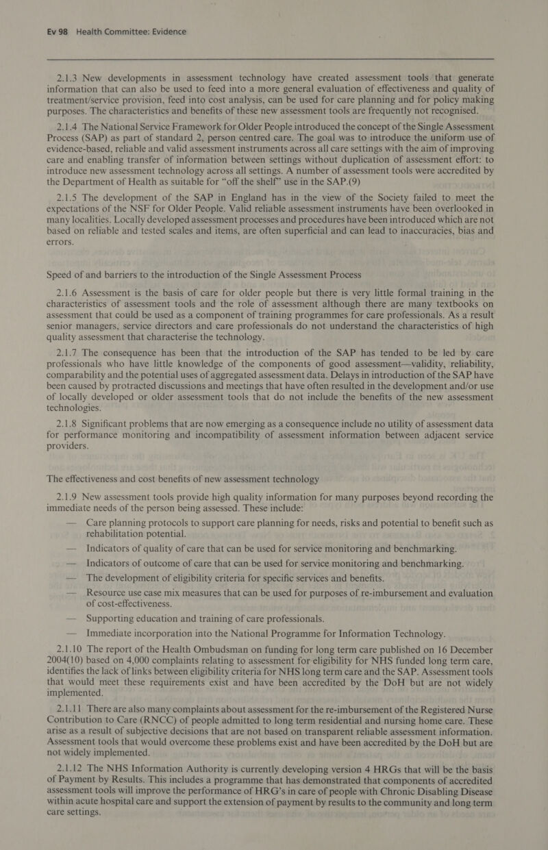 2.1.3 New developments in assessment technology have created assessment tools that generate information that can also be used to feed into a more general evaluation of effectiveness and quality of treatment/service provision, feed into cost analysis, can be used for care planning and for policy making purposes. The characteristics and benefits of these new assessment tools are frequently not recognised. 2.1.4 The National Service Framework for Older People introduced the concept of the Single Assessment Process (SAP) as part of standard 2, person centred care. The goal was to introduce the uniform use of evidence-based, reliable and valid assessment instruments across all care settings with the aim of improving care and enabling transfer of information between settings without duplication of assessment effort: to introduce new assessment technology across all settings. A number of assessment tools were accredited by the Department of Health as suitable for “off the shelf” use in the SAP.(9) 2.1.5 The development of the SAP in England has in the view of the Society failed to meet the expectations of the NSF for Older People. Valid reliable assessment instruments have been overlooked in many localities. Locally developed assessment processes and procedures have been introduced which are not based on reliable and tested scales and items, are often superficial and can lead to inaccuracies, bias and errors. Speed of and barriers to the introduction of the Single Assessment Process 2.1.6 Assessment is the basis of care for older people but there is very little formal training in the characteristics of assessment tools and the role of assessment although there are many textbooks on assessment that could be used as a component of training programmes for care professionals. As a result senior managers, service directors and care professionals do not understand the characteristics of high quality assessment that characterise the technology. 2.1.7 The consequence has been that the introduction of the SAP has tended to be led by care professionals who have little knowledge of the components of good assessment—validity, reliability, comparability and the potential uses of aggregated assessment data. Delays in introduction of the SAP have been caused by protracted discussions and meetings that have often resulted in the development and/or use of locally developed or older assessment tools that do not include the benefits of the new assessment technologies. 2.1.8 Significant problems that are now emerging as a consequence include no utility of assessment data for performance monitoring and incompatibility of assessment information between adjacent service providers. The effectiveness and cost benefits of new assessment technology 2.1.9 New assessment tools provide high quality information for many purposes beyond recording the immediate needs of the person being assessed. These include: — Care planning protocols to support care planning for needs, risks and potential to benefit such as rehabilitation potential. — Indicators of quality of care that can be used for service monitoring and benchmarking. — Indicators of outcome of care that can be used for service monitoring and benchmarking. — The development of eligibility criteria for specific services and benefits. — Resource use case mix measures that can be used for purposes of re-imbursement and evaluation of cost-effectiveness. — Supporting education and training of care professionals. — Immediate incorporation into the National Programme for Information Technology. 2.1.10 The report of the Health Ombudsman on funding for long term care published on 16 December 2004(10) based on 4,000 complaints relating to assessment for eligibility for NHS funded long term care, identifies the lack of links between eligibility criteria for NHS long term care and the SAP. Assessment tools that would meet these requirements exist and have been accredited by the DoH but are not widely implemented. 2.1.11 There are also many complaints about assessment for the re-imbursement of the Registered Nurse Contribution to Care (RNCC) of people admitted to long term residential and nursing home care. These arise as a result of subjective decisions that are not based on transparent reliable assessment information. Assessment tools that would overcome these problems exist and have been accredited by the DoH but are not widely implemented. 2.1.12 The NHS Information Authority is currently developing version 4 HRGs that will be the basis of Payment by Results. This includes a programme that has demonstrated that components of accredited assessment tools will improve the performance of HRG’s in care of people with Chronic Disabling Disease within acute hospital care and support the extension of payment by results to the community and long term care settings.