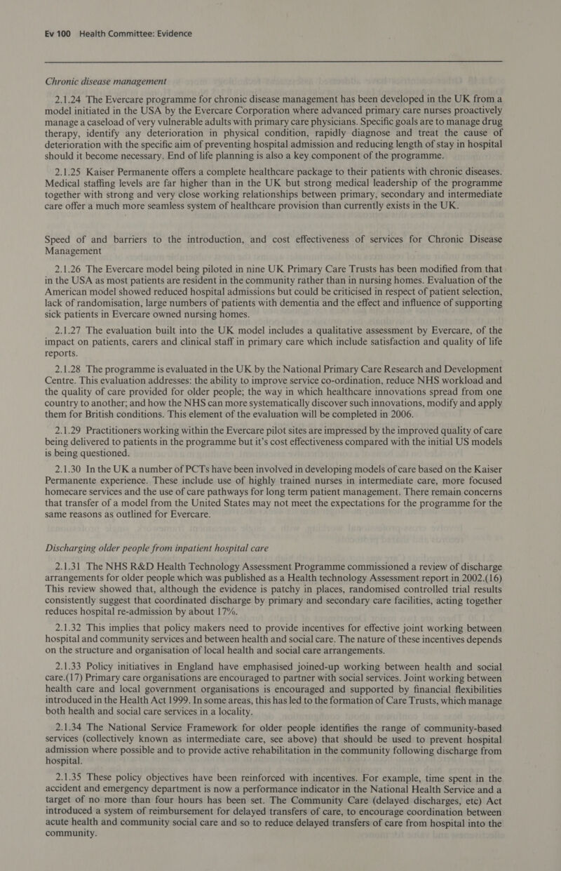 Chronic disease management 2.1.24 The Evercare programme for chronic disease management has been developed in the UK from a model initiated in the USA by the Evercare Corporation where advanced primary care nurses proactively manage a caseload of very vulnerable adults with primary care physicians. Specific goals are to manage drug therapy, identify any deterioration in physical condition, rapidly diagnose and treat the cause of deterioration with the specific aim of preventing hospital admission and reducing length of stay in hospital should it become necessary. End of life planning is also a key component of the programme. 2.1.25 Kaiser Permanente offers a complete healthcare package to their patients with chronic diseases. Medical staffing levels are far higher than in the UK but strong medical leadership of the programme together with strong and very close working relationships between primary, secondary and intermediate care offer a much more seamless system of healthcare provision than currently exists in the UK. Speed of and barriers to the introduction, and cost effectiveness of services for Chronic Disease Management 2.1.26 The Evercare model being piloted in nine UK Primary Care Trusts has been modified from that in the USA as most patients are resident in the community rather than in nursing homes. Evaluation of the American model showed reduced hospital admissions but could be criticised in respect of patient selection, lack of randomisation, large numbers of patients with dementia and the effect and influence of supporting sick patients in Evercare owned nursing homes. 2.1.27 The evaluation built into the UK model includes a qualitative assessment by Evercare, of the impact on patients, carers and clinical staff in primary care which include satisfaction and quality of life reports. 2.1.28 The programme is evaluated in the UK by the National Primary Care Research and Development Centre. This evaluation addresses: the ability to improve service co-ordination, reduce NHS workload and the quality of care provided for older people; the way in which healthcare innovations spread from one country to another; and how the NHS can more systematically discover such innovations, modify and apply them for British conditions. This element of the evaluation will be completed in 2006. 2.1.29 Practitioners working within the Evercare pilot sites are impressed by the improved quality of care being delivered to patients in the programme but it’s cost effectiveness compared with the initial US models is being questioned. 2.1.30 In the UK a number of PCTs have been involved in developing models of care based on the Kaiser Permanente experience. These include use of highly trained nurses in intermediate care, more focused homecare services and the use of care pathways for long term patient management. There remain concerns that transfer of a model from the United States may not meet the expectations for the programme for the same reasons as outlined for Evercare. Discharging older people from inpatient hospital care 2.1.31 The NHS R&amp;D Health Technology Assessment Programme commissioned a review of discharge arrangements for older people which was published as a Health technology Assessment report in 2002.(16) This review showed that, although the evidence is patchy in places, randomised controlled trial results consistently suggest that coordinated discharge by primary and secondary care facilities, acting together reduces hospital re-admission by about 17%. 2.1.32 This implies that policy makers need to provide incentives for effective joint working between hospital and community services and between health and social care. The nature of these incentives depends on the structure and organisation of local health and social care arrangements. 2.1.33 Policy initiatives in England have emphasised joined-up working between health and social care.(17) Primary care organisations are encouraged to partner with social services. Joint working between health care and local government organisations is encouraged and supported by financial flexibilities introduced in the Health Act 1999. In some areas, this has led to the formation of Care Trusts, which manage both health and social care services in a locality. 2.1.34 The National Service Framework for older people identifies the range of community-based services (collectively known as intermediate care, see above) that should be used to prevent hospital admission where possible and to provide active rehabilitation in the community following discharge from hospital. 2.1.35 These policy objectives have been reinforced with incentives. For example, time spent in the accident and emergency department is now a performance indicator in the National Health Service and a target of no more than four hours has been set. The Community Care (delayed discharges, etc) Act introduced a system of reimbursement for delayed transfers of care, to encourage coordination between acute health and community social care and so to reduce delayed transfers of care from hospital into the community.