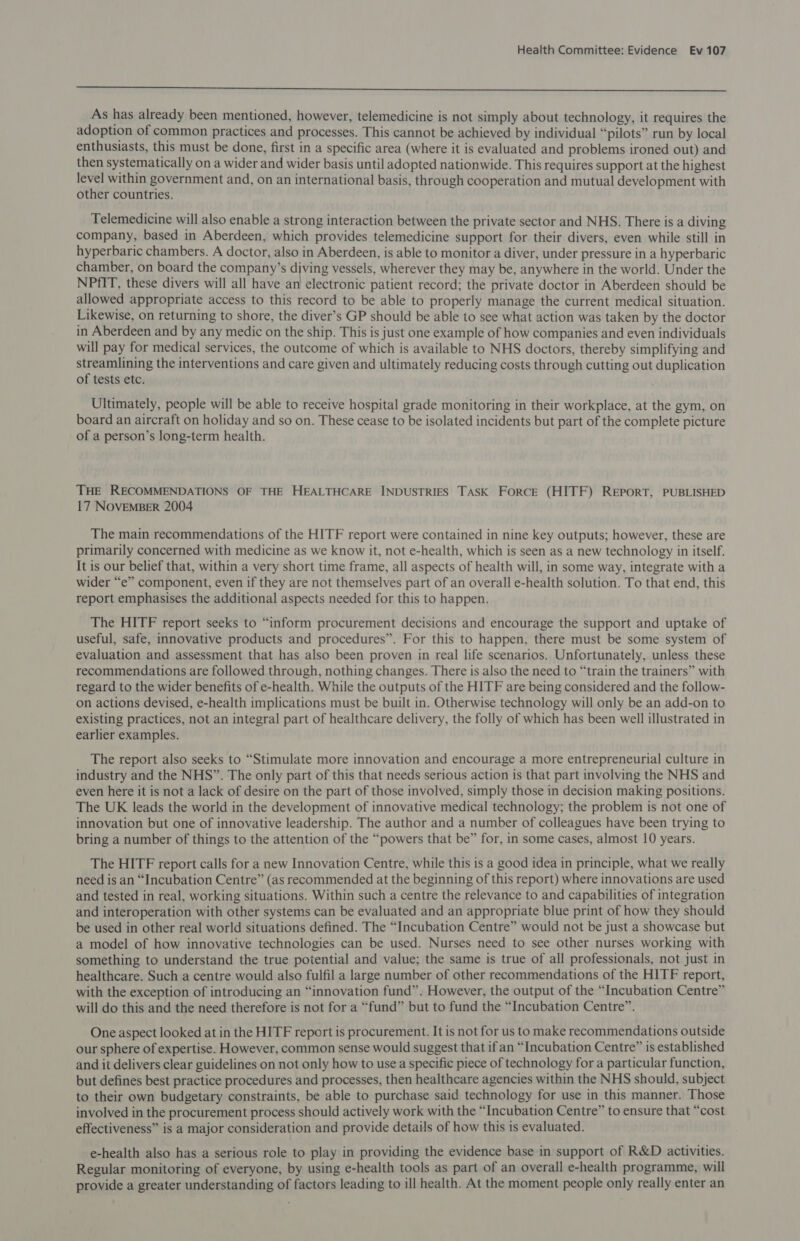 Se ee ee a eS a ieee eg ee ee As has already been mentioned, however, telemedicine is not simply about technology, it requires the adoption of common practices and processes. This cannot be achieved by individual “pilots” run by local enthusiasts, this must be done, first in a specific area (where it is evaluated and problems ironed out) and then systematically on a wider and wider basis until adopted nationwide. This requires support at the highest level within government and, on an international basis, through cooperation and mutual development with other countries. Telemedicine will also enable a strong interaction between the private sector and NHS. There is a diving company, based in Aberdeen, which provides telemedicine support for their divers, even while still in hyperbaric chambers. A doctor, also in Aberdeen, is able to monitor a diver, under pressure in a hyperbaric chamber, on board the company’s diving vessels, wherever they may be, anywhere in the world. Under the NPfIT, these divers will all have an electronic patient record; the private doctor in Aberdeen should be allowed appropriate access to this record to be able to properly manage the current medical situation. Likewise, on returning to shore, the diver’s GP should be able to see what action was taken by the doctor in Aberdeen and by any medic on the ship. This is just one example of how companies and even individuals will pay for medical services, the outcome of which is available to NHS doctors, thereby simplifying and streamlining the interventions and care given and ultimately reducing costs through cutting out duplication of tests etc. Ultimately, people will be able to receive hospital grade monitoring in their workplace, at the gym, on board an aircraft on holiday and so on. These cease to be isolated incidents but part of the complete picture of a person’s long-term health. THE RECOMMENDATIONS OF THE HEALTHCARE INDUSTRIES TASK ForRCE (HITF) REPORT, PUBLISHED 17 NOVEMBER 2004 The main recommendations of the HITF report were contained in nine key outputs; however, these are primarily concerned with medicine as we know it, not e-health, which is seen as a new technology in itself. It is our belief that, within a very short time frame, all aspects of health will, in some way, integrate with a wider “e” component, even if they are not themselves part of an overall e-health solution. To that end, this report emphasises the additional aspects needed for this to happen. The HITF report seeks to “inform procurement decisions and encourage the support and uptake of useful, safe, innovative products and procedures”. For this to happen, there must be some system of evaluation and assessment that has also been proven in real life scenarios. Unfortunately, unless these recommendations are followed through, nothing changes. There is also the need to “train the trainers” with regard to the wider benefits of e-health. While the outputs of the HITF are being considered and the follow- on actions devised, e-health implications must be built in. Otherwise technology will only be an add-on to existing practices, not an integral part of healthcare delivery, the folly of which has been well illustrated in earlier examples. The report also seeks to “Stimulate more innovation and encourage a more entrepreneurial culture in industry and the NHS”. The only part of this that needs serious action is that part involving the NHS and even here it is not a lack of desire on the part of those involved, simply those in decision making positions. The UK leads the world in the development of innovative medical technology; the problem is not one of innovation but one of innovative leadership. The author and a number of colleagues have been trying to bring a number of things to the attention of the “powers that be” for, in some cases, almost 10 years. The HITF report calls for a new Innovation Centre, while this is a good idea in principle, what we really need is an “Incubation Centre” (as recommended at the beginning of this report) where innovations are used and tested in real, working situations. Within such a centre the relevance to and capabilities of integration and interoperation with other systems can be evaluated and an appropriate blue print of how they should be used in other real world situations defined. The “Incubation Centre” would not be just a showcase but a model of how innovative technologies can be used. Nurses need to see other nurses working with something to understand the true potential and value; the same is true of all professionals, not just in healthcare. Such a centre would also fulfil a large number of other recommendations of the HITF report, with the exception of introducing an “innovation fund”. However, the output of the “Incubation Centre” will do this and the need therefore is not for a “fund” but to fund the “Incubation Centre”. One aspect looked at in the HITF report is procurement. It is not for us to make recommendations outside our sphere of expertise. However, common sense would suggest that if an “Incubation Centre” is established and it delivers clear guidelines on not only how to use a specific piece of technology for a particular function, but defines best practice procedures and processes, then healthcare agencies within the NHS should, subject to their own budgetary constraints, be able to purchase said technology for use in this manner. Those involved in the procurement process should actively work with the “Incubation Centre” to ensure that “cost effectiveness” is a major consideration and provide details of how this is evaluated. e-health also has a serious role to play in providing the evidence base in support of R&amp;D activities. Regular monitoring of everyone, by using e-health tools as part of an overall e-health programme, will provide a greater understanding of factors leading to ill health. At the moment people only really enter an