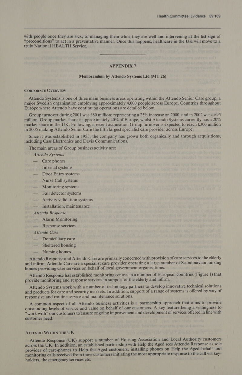 with people once they are sick, to managing them while they are well and intervening at the fist sign of “preconditions” to act in a preventative manner. Once this happens, healthcare in the UK will move to a truly National HEALTH Service. APPENDIX 7 Memorandum by Attendo Systems Ltd (MT 26) | CORPORATE OVERVIEW Attendo Systems is one of three main business areas operating within the Attendo Senior Care group, a major Swedish organisation employing approximately 4,000 people across Europe. Countries throughout Europe where Attendo have continuing operations are detailed below. Group turnover during 2001 was £80 million; representing a 25% increase on 2000, and in 2002 was c £95 million. Group market share is approximately 40% of Europe, whilst Attendo Systems currently has a 20% market share in the UK. Following, a recent acquisition Group turnover is expected to reach £300 million in 2005 making Attendo SeniorCare the fifth largest specialist care provider across Europe. Since it was established in 1955, the company has grown both organically and through acquisitions, including Cass Electronics and Davis Communications. The main areas of Group business activity are: Attendo Systems — Care phones — Internal systems — Door Entry systems — Nurse Call systems — Monitoring systems — Fall detector systems — Activity validation systems — Installation, maintenance Attendo Response — Alarm Monitoring — _ Response services Attendo Care — Domiucilliary care — Sheltered housing — Nursing homes Attendo Response and Attendo Care are primarily concerned with provision of care services to the elderly and infirm. Attendo Care are a specialist care provider operating a large number of Scandinavian nursing homes providing care services on behalf of local government organisations. Attendo Response has established monitoring centres in a number of European countries (Figure 1) that provide monitoring and response services in support of the elderly and infirm. Attendo Systems work with a number of technology partners to develop innovative technical solutions and products for care and security markets. In addition, support of a range of systems is offered by way of responsive and routine service and maintenance solutions. A common aspect of all Attendo business activities is a partnership approach that aims to provide outstanding levels of service and value on behalf of our customers. A key feature being a willingness to “work with” our customers to ensure ongoing improvement and development of services offered in line with customer need. ATTENDO WITHIN THE UK Attendo Response (UK) support a number of Housing Association and Local Authority customers across the UK. In addition, an established partnership with Help the Aged sees Attendo Response as sole provider of care-phones to Help the Aged customers, installing phones on Help the Aged behalf and monitoring calls received from these customers initiating the most appropriate response to the call via key- holders, the emergency services etc.