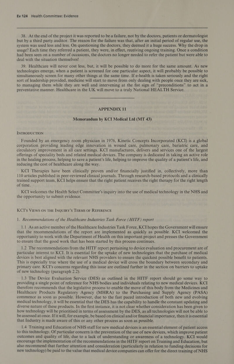 38. At the end of the project it was reported to be a failure, not by the doctors, patients or dermatologist but by a third party auditor. The reason for the failure was that, after an initial period of regular use, the system was used less and less. On questioning the doctors, they deemed it a huge success. Why the drop in usage? Each time they referred a patient, they were, in effect, receiving ongoing training. Once a condition had been seen on a number of occasions, the doctors no longer needed to refer the patient but were able to deal with the situation themselves! 39. Healthcare will never cost less, but, it will be possible to do more for the same amount. As new technologies emerge, when a patient is screened for one particular aspect, it will probably be possible to simultaneously screen for many other things at the same time. If e-health is taken seriously and the right sort of leadership provided, medicine will start to move from only dealing with people once they are sick, to managing them while they are well and intervening at the fist sign of “preconditions” to act in a preventative manner. Healthcare in the UK will move to a truly National HEALTH Service. APPENDIX 11 Memorandum by KCI Medical Ltd (MT 43) INTRODUCTION Founded by an emergency room physician in 1976, Kinetic Concepts Incorporated (KCI) is a global corporation providing leading edge innovation in wound care, pulmonary care, bariatric care, and circulatory improvement in all care settings. KCI manufactures, delivers and services one of the largest offerings of speciality beds and related medical devices. The company is dedicated in taking an active role in the healing process, helping to save a patient’s life, helping to improve the quality of a patient’s life, and reducing the cost of healthcare along the way. KCI Therapies have been clinically proven and/or financially justified in, collectively, more than 110 articles published in peer-reviewed clinical journals. Through research-based protocols and a clinically trained support team, KCI helps ensure that the right patient receives the right therapy for the right length of time. KCI welcomes the Health Select Committee’s inquiry into the use of medical technology in the NHS and the opportunity to submit evidence. KCI’s VIEWS ON THE INQUIRY’S TERMS OF REFERENCE 1. Recommendations of the Healthcare Industries Task Force (HITF) report 1.1 Asanactive member of the Healthcare Industries Task Force, KCI hopes the Government will ensure that the recommendations of the report are implemented as quickly as possible. KCI welcomed the opportunity to work with the Department of Health on this important project and presses the Government to ensure that the good work that has been started by this process continues. 1.2 The recommendations from the HITF report pertaining to device evaluation and procurement are of particular interest to KCI. It is essential for the uptake of new technologies that the purchase of medical devices is best aligned with the relevant NHS providers to ensure the quickest possible benefit to patients. This is especially true where the use of a medical device will cross the boundary between secondary and primary care. KCI’s concerns regarding this issue are outlined further in the section on barriers to uptake of new technology (paragraph 2.2). 1.3 The Device Evaluation Service (DES) as outlined in the HITF report should go some way to providing a single point of reference for NHS bodies and individuals relating to new medical devices. KCI therefore recommends that the legislative process to enable the move of this body from the Medicines and Healthcare Products Regulatory Agency (MHRA) to the Purchasing and Supply Agency (PASA) commence as soon as possible. However, due to the fast paced introduction of both new and evolving medical technology, it will be essential that the DES has the capability to handle the constant updating and diverse nature of these products. In the first instance, it is not clear whether consideration has been given to how technology will be prioritised in terms of assessment by the DES, as all technologies will not be able to be assessed at once. Ifit will, for example, be based on clinical and/or financial importance, then it is essential that Industry is made aware of this or any other process as soon as possible. 1.4 Training and Education of NHS staff for new medical devices is an essential element of patient access to this technology. Of particular concern is the prevention of the use of new devices, which improve patient outcomes and quality of life, due to a lack of understanding or awareness of a technology. KCI would encourage the implementation of the recommendations in the HITF report on Training and Education, but also recommend that further attention and consideration (particularly in relation to funding decisions for new technology) be paid to the value that medical device companies can offer for the direct training of NHS