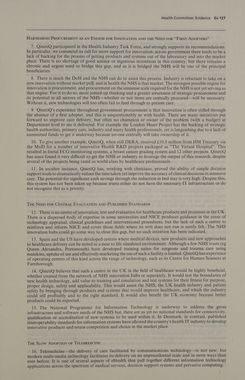  HARNESSING PROCUREMENT AS AN ENGINE FOR INNOVATION AND THE NEED FOR “FIRST ADOPTERS” 7. QinetiQ participated in the Health Industry Task Force, and strongly supports its recommendations. In particular, we commend its call for more support for innovation; across government there tends to be a lack of backing for the process of getting products and systems out of the laboratory and into the market place. There is no shortage of good science or ingenious inventions in this country, but there remains a chronic and urgent need to bridge this gap, and as it is bridged the NHS will be one of the principal beneficiaries. 8. There is much the DoH and the NHS can do to assist this process. Industry is reluctant to take on a new innovation without market pull, and in health the NHS is that market. The strongest possible engine for innovation is procurement, and procurement on the immense scale required for the NHS is not yet serving as that engine. For it to do so, more joined-up thinking and a greater awareness of strategic procurement and its potential in all sectors of the NHS—whether or not items are centrally procured—will be necessary. Without it, new technologies will too often fail to feed through to patient care. 9. QinetiQ’s experience throughout government procurement is that innovation is often stifled through the absence of a first adopter, and this is unquestionably so with health. There are many initiatives put forward to improve care delivery, but often no champion or owner of the problem (with a budget) at Department level to see it delivered. For example the London Heart Project has the backing of strategic health authorities, primary care, industry and many health professionals, yet is languishing due to a lack of committed funds to get it underway because no-one centrally will take ownership of it. 10. To give another example, QinetiQ, when still DERA, received £10.8 million from HM Treasury via the MoD for a number of innovative Health R&amp;D projects packaged as “The Virtual Hospital”. This resulted in foetal ECG monitoring systems, a breast cancer grading system and 12 other projects. QinetiQ has since found it very difficult to get the NHS or industry to leverage the output of this research, despite several of the projects being rated as world-class by healthcare professionals. 11. In another instance, QinetiQ has, working with clinicians, proved the ability of simple decision support tools to dramatically reduce the time taken yet improve the accuracy of clinical decisions in intensive care. The potential for significant cash savings through the reduction in bed stay is very high. Despite this, this system has not been taken up because trusts either do not have the necessary IT infrastructure or do not recognise this as a priority. THE NEED FOR CENTRAL EVALUATION AND PUBLISHED STANDARDS 12. There is no centre of innovation, test and evaluation for healthcare products and processes in the UK. There is a dispersed body of expertise in some universities and NICE produces guidance in the areas of technology appraisal, clinical guidelines and interventional procedures, but the lack of such a centre to reinforce and inform NICE and cover those fields where its writ does not run is sorely felt. The NHS innovation hubs could go some way to close this gap, but no such intention has been indicated. 13. Spain and the US have developed centres where medical devices, new products and new approaches to healthcare delivery can be tested in a near to life simulated environment. Although a few NHS trusts (eg Queen Alexandra, Portsmouth) have developed training suites for surgeons and trauma care using manikins, uptake of use and effectively marketing the use of such a facility is limited. QinetiQ has experience of operating centres of this kind across the range of technology, such as its Centre for Human Sciences at Farnborough. 14. QinetiQ believes that such a centre in the UK in the field of healthcare would be highly beneficial, whether created from the network of NHS innovation hubs or separately. It would test the boundaries of new health technology, add value to training and simulation and test systems for their fitness for purpose, proper design, safety and applicability. This would assist the NHS, the UK health industry and patient safety by bringing through products and systems that would improve healthcare, and which the industry could sell profitably and to the right standard. It would also benefit the UK economy because better products could be exported. 15. The National Programme for Information Technology is underway to address the gross infrastructure and software needs of the NHS but, there are as yet no national standards for connectivity, qualification or accreditation of new' systems to be used within it. In Denmark, in contrast, published interoperability standards for information systems have allowed the country’s health IT industry to develop innovative products and retain competition and choice in the market place. THE SLOW ADOPTION OF TELEMEDICINE 16. Telemedicine—the delivery of care facilitated by communications technology—is not new, but modern multi-media technology facilitates its delivery on an unprecedented scale and in more ways than ever before. It is one of several aspects of eHealth that pull together different information technology applications across the spectrum of medical services, decision support systems and pervasive computing.