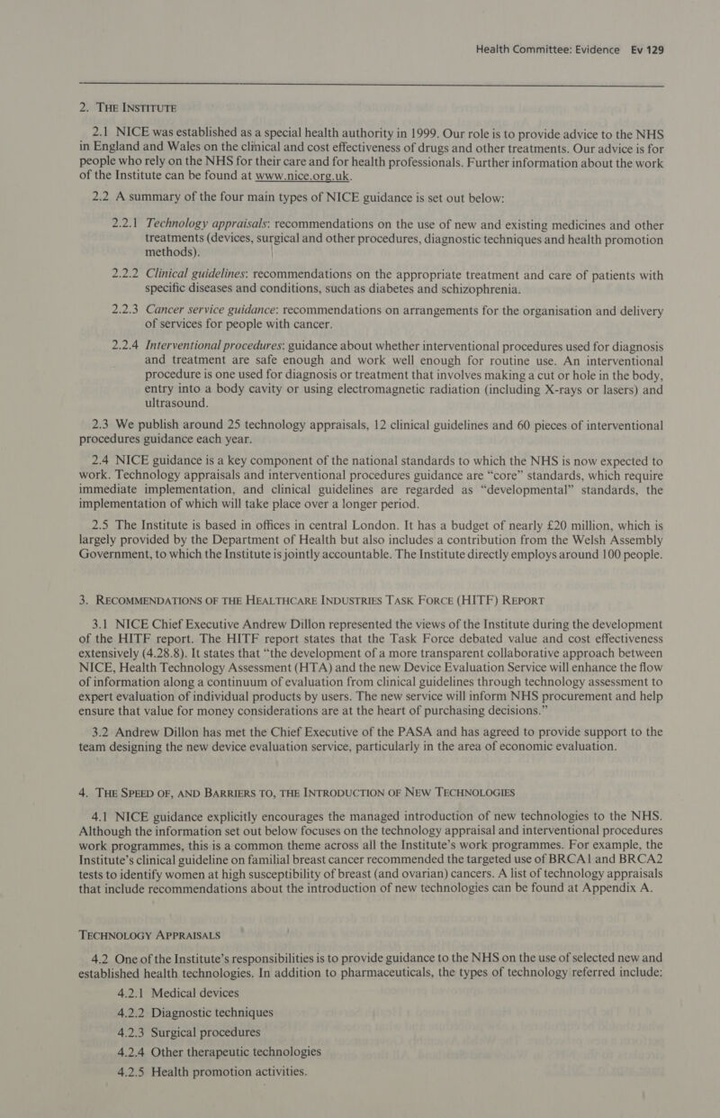  2. THE INSTITUTE 2.1 NICE was established as a special health authority in 1999. Our role is to provide advice to the NHS in England and Wales on the clinical and cost effectiveness of drugs and other treatments. Our advice is for people who rely on the NHS for their care and for health professionals. Further information about the work of the Institute can be found at www.nice.org.uk. 2.2 A summary of the four main types of NICE guidance is set out below: 2.2.1 Technology appraisals: recommendations on the use of new and existing medicines and other treatments (devices, surgical and other procedures, diagnostic techniques and health promotion methods). 2.2.2 Clinical guidelines: recommendations on the appropriate treatment and care of patients with specific diseases and conditions, such as diabetes and schizophrenia. 2.2.3 Cancer service guidance: recommendations on arrangements for the organisation and delivery of services for people with cancer. 2.2.4 Interventional procedures: guidance about whether interventional procedures used for diagnosis and treatment are safe enough and work well enough for routine use. An interventional procedure is one used for diagnosis or treatment that involves making a cut or hole in the body, entry into a body cavity or using electromagnetic radiation (including X-rays or lasers) and ultrasound. 2.3 We publish around 25 technology appraisals, 12 clinical guidelines and 60 pieces of interventional procedures guidance each year. 2.4 NICE guidance is a key component of the national standards to which the NHS is now expected to work. Technology appraisals and interventional procedures guidance are “core” standards, which require immediate implementation, and clinical guidelines are regarded as “developmental” standards, the implementation of which will take place over a longer period. 2.5 The Institute is based in offices in central London. It has a budget of nearly £20 million, which is largely provided by the Department of Health but also includes a contribution from the Welsh Assembly Government, to which the Institute is jointly accountable. The Institute directly employs around 100 people. 3. RECOMMENDATIONS OF THE HEALTHCARE INDUSTRIES TASK FORCE (HITF) REPORT 3.1 NICE Chief Executive Andrew Dillon represented the views of the Institute during the development of the HITF report. The HITF report states that the Task Force debated value and cost effectiveness extensively (4.28.8). It states that “the development of a more transparent collaborative approach between NICE, Health Technology Assessment (HTA) and the new Device Evaluation Service will enhance the flow of information along a continuum of evaluation from clinical guidelines through technology assessment to expert evaluation of individual products by users. The new service will inform NHS procurement and help ensure that value for money considerations are at the heart of purchasing decisions.” 3.2 Andrew Dillon has met the Chief Executive of the PASA and has agreed to provide support to the team designing the new device evaluation service, particularly in the area of economic evaluation. 4. THE SPEED OF, AND BARRIERS TO, THE INTRODUCTION OF NEW TECHNOLOGIES 4.1 NICE guidance explicitly encourages the managed introduction of new technologies to the NHS. Although the information set out below focuses on the technology appraisal and interventional procedures work programmes, this is a common theme across all the Institute’s work programmes. For example, the Institute’s clinical guideline on familial breast cancer recommended the targeted use of BRCA1 and BRCA2 tests to identify women at high susceptibility of breast (and ovarian) cancers. A list of technology appraisals that include recommendations about the introduction of new technologies can be found at Appendix A. TECHNOLOGY APPRAISALS 4.2 One of the Institute’s responsibilities is to provide guidance to the NHS on the use of selected new and established health technologies. In addition to pharmaceuticals, the types of technology referred include: 4.2.1 Medical devices 4.2.2 Diagnostic techniques 4.2.3 Surgical procedures 4.2.4 Other therapeutic technologies 4.2.5 Health promotion activities.