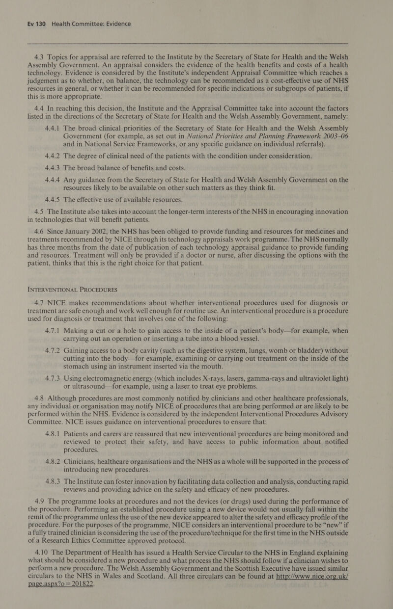 4.3 Topics for appraisal are referred to the Institute by the Secretary of State for Health and the Welsh Assembly Government. An appraisal considers the evidence of the health benefits and costs of a health technology. Evidence is considered by the Institute’s independent Appraisal Committee which reaches a judgement as to whether, on balance, the technology can be recommended as a cost-effective use of NHS resources in general, or whether it can be recommended for specific indications or subgroups of patients, if this is more appropriate. 4.4 In reaching this decision, the Institute and the Appraisal Committee take into account the factors listed in the directions of the Secretary of State for Health and the Welsh Assembly Government, namely: 4.4.1 The broad clinical priorities of the Secretary of State for Health and the Welsh Assembly Government (for example, as set out in National Priorities and Planning Framework 2003-06 and in National Service Frameworks, or any specific guidance on individual referrals). 4.4.2 The degree of clinical need of the patients with the condition under consideration. 4.4.3 The broad balance of benefits and costs. 4.4.4 Any guidance from the Secretary of State for Health and Welsh Assembly Government on the resources likely to be available on other such matters as they think fit. 4.4.5 The effective use of available resources. 4.5 The Institute also takes into account the longer-term interests of the NHS in encouraging innovation in technologies that will benefit patients. 4.6 Since January 2002, the NHS has been obliged to provide funding and resources for medicines and treatments recommended by NICE through its technology appraisals work programme. The NHS normally has three months from the date of publication of each technology appraisal guidance to provide funding and resources. Treatment will only be provided if a doctor or nurse, after discussing the options with the patient, thinks that this is the right choice for that patient. INTERVENTIONAL PROCEDURES 4.7 NICE makes recommendations about whether interventional procedures used for diagnosis or treatment are safe enough and work well enough for routine use. An interventional procedure is a procedure used for diagnosis or treatment that involves one of the following: 4.7.1 Making a cut or a hole to gain access to the inside of a patient’s body—for example, when carrying out an operation or inserting a tube into a blood vessel. 4.7.2 Gaining access to a body cavity (such as the digestive system, lungs, womb or bladder) without cutting into the body—for example, examining or carrying out treatment on the inside of the stomach using an instrument inserted via the mouth. 4.7.3 Using electromagnetic energy (which includes X-rays, lasers, gamma-rays and ultraviolet light) or ultrasound—for example, using a laser to treat eye problems. 4.8 Although procedures are most commonly notified by clinicians and other healthcare professionals, any individual or organisation may notify NICE of procedures that are being performed or are likely to be performed within the NHS. Evidence is considered by the independent Interventional Procedures Advisory Committee. NICE issues guidance on interventional procedures to ensure that: 4.8.1 Patients and carers are reassured that new interventional procedures are being monitored and reviewed to protect their safety, and have access to public information about notified procedures. 4.8.2 Clinicians, healthcare organisations and the NHS as a whole will be supported in the process of introducing new procedures. 4.8.3 The Institute can foster innovation by facilitating data collection and analysis, conducting rapid reviews and providing advice on the safety and efficacy of new procedures. 4.9 The programme looks at procedures and not the devices (or drugs) used during the performance of the procedure. Performing an established procedure using a new device would not usually fall within the remit of the programme unless the use of the new device appeared to alter the safety and efficacy profile of the procedure. For the purposes of the programme, NICE considers an interventional procedure to be “new” if a fully trained clinician is considering the use of the procedure/technique for the first time in the NHS outside of a Research Ethics Committee approved protocol. 4.10 The Department of Health has issued a Health Service Circular to the NHS in England explaining what should be considered a new procedure and what process the NHS should follow if a clinician wishes to perform a new procedure. The Welsh Assembly Government and the Scottish Executive have issued similar circulars to the NHS in Wales and Scotland. All three circulars can be found at http://www.nice.org.uk/ page.aspx?0 = 201822.