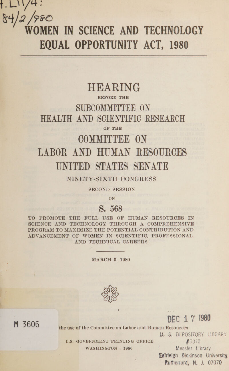 a oy 84/2 / SFO WOMEN IN SCIENCE AND TECHNOLOGY FQUAL OPPORTUNITY ACT, 1980 HEARING SUBCOMMITTEE ON HEALTH AND SCIENTIFIC RESEARCH OF THE COMMITTEE ON LABOR AND HUMAN RESOURCES UNITED STATES SENATE NINETY-SIXTH CONGRESS SECOND SESSION ON S. 568 TO PROMOTE THE FULL USE OF HUMAN RESOURCES IN SCIENCE AND TECHNOLOGY THROUGH A COMPREHENSIVE PROGRAM TO MAXIMIZE THE POTENTIAL CONTRIBUTION AND ADVANCEMENT OF WOMEN IN SCIENTIFIC, PROFESSIONAL, AND TECHNICAL CAREERS  MARCH 38, 1980 DEC 17 1980 M 5 606 the use of the Committee on Labor and Human Resources ¥. S. DEPOSHIORY LIBRARY U.S. GOVERNMENT PRINTING OFFICE | #0375 WASHINGTON : 1980 Messier Library Eafrleigh Bickinson University Rutherford, N. J. 07070