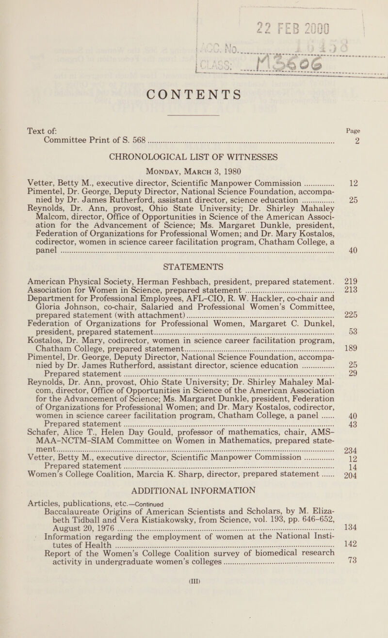 CONTENTS Text of: TST, SPSS TTR 1 Sirsoye ee, a © CHRONOLOGICAL LIST OF WITNESSES Monpay, Marcu 8, 1980 Vetter, Betty M., executive director, Scientific Manpower Commission .............. Pimentel, Dr. George, Deputy Director, National Science Foundation, accompa- nied by Dr. James Rutherford, assistant director, science education ............... Reynolds, Dr. Ann, provost, Ohio State University; Dr. Shirley Mahaley Malcom, director, Office of Opportunities in Science of the American Associ- ation for the Advancement of Science; Ms. Margaret Dunkle, president, Federation of Organizations for Professional Women; and Dr. Mary Kostalos, ee women in science career facilitation program, Chatham College, a 1 EYE ead Scena ta ava 0 aay ang ae a ee a a Oy PONS re STATEMENTS American Physical Society, Herman Feshbach, president, prepared statement. Association for Women in Science, prepared statement ............ccccescessceseeeteeenneees Department for Professional Employees, AFL-CIO, R. W. Hackler, co-chair and Gloria Johnson, co-chair, Salaried and Professional Women’s Committee, PREPATE SCALCIMENE (WILM ALLACIIINENE) ic-scc.ccc.caseccsoevecssanaacosoacacsonacessecdessadecsesneceones Federation of Organizations for Professional Women, Margaret C. Dunkel, DRESIDCHE Prepaved Statement. 1065.6iio. 50. isk odode ci sled Reb annsseh lei kosvndebsancableestese Kostalos, Dr. Mary, codirector, women in science career facilitation program, Cratham College, prepared Statement... «..1..:..-..sosccedoncsesceveceosesosneancdsunacnressroasacosodaes Pimentel, Dr. George, Deputy Director, National Science Foundation, accompa- nied by Dr. James Rutherford, assistant director, science education ............... ee AE CGL SECREOIIVC ING S3csesence dee das csbadk oo oded ees sanceatiecaciaas auasevinn waaeaeddor vase cctenateundeaassaigdeeds Reynolds, Dr. Ann, provost, Ohio State University; Dr. Shirley Mahaley Mal- com, director, Office of Opportunities in Science of the American Association for the Advancement of Science; Ms. Margaret Dunkle, president, Federation of Organizations for Professional Women; and Dr. Mary Kostalos, codirector, women in science career facilitation program, Chatham College, a panel ...... Me ON WM SIU OTA RO eRe Fass hae ots doen dad do onWen coins shooescouandeatnauredinecdadesoaunnsunes Schafer, Alice T., Helen Day Gould, professor of mathematics, chair, AMS- MAA-NCTM-SIAM Committee on Women in Mathematics, prepared state- Vetter, Betty M., executive director, Scientific Manpower Commission .............. es BE SELON eso onsen cas eos oc te oceans ane eos ns wats sa danecnecnoieeustonvandeieloeeclesegiee Women’s College Coalition, Marcia K. Sharp, director, prepared statement ...... ADDITIONAL INFORMATION Articles, publications, etc.—Continued Baccalaureate Origins of American Scientists and Scholars, by M. Eliza- beth Tidball and Vera Kistiakowsky, from Science, vol. 193, pp. 646-652, URE ALOR OOD ces tak foe sono das stuec dade ivgcion cevadanabitocenadenasth sohedeuaennaonsansevencnondtnes Information regarding the employment of women at the National Insti- ete Cela CANE Us pst MOIS Mav ines vase ese Aven ve vitae Getecnseedtoatnepmnansise?&gt; Creer a Report of the Women’s College Coalition survey of biomedical research activity in undergraduate women’s COLlegeES ............:cccesecceseeceseeeeseeenteeeneeeaes (II)  29 40 219 213 225 53 189 25 29 134 142