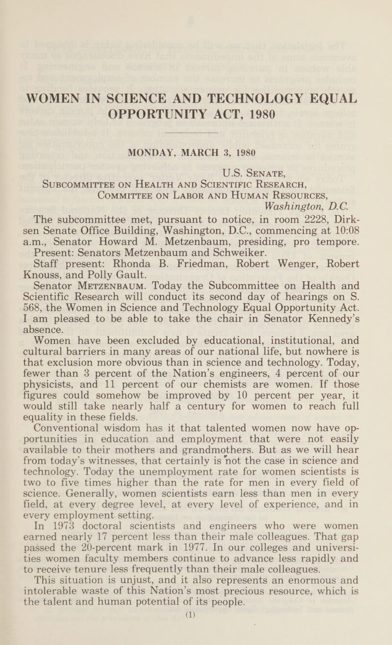 WOMEN IN SCIENCE AND TECHNOLOGY EQUAL OPPORTUNITY ACT, 1980  MONDAY, MARCH 3, 1980 U.S. SENATE, SUBCOMMITTEE ON HEALTH AND SCIENTIFIC RESEARCH, COMMITTEE ON LABOR AND HUMAN RESOURCES, Washington, D.C. The subcommittee met, pursuant to notice, in room 2228, Dirk- sen Senate Office Building, Washington, D.C., commencing at 10:08 a.m., Senator Howard M. Metzenbaum, presiding, pro tempore. Present: Senators Metzenbaum and Schweiker. Staff present: Rhonda B. Friedman, Robert Wenger, Robert Knouss, and Polly Gault. Senator MrETZENBAUM. Today the Subcommittee on Health and Scientific Research will conduct its second day of hearings on S. 568, the Women in Science and Technology Equal Opportunity Act. I am pleased to be able to take the chair in Senator Kennedy’s absence. Women have been excluded by educational, institutional, and cultural barriers in many areas of our national life, but nowhere is that exclusion more obvious than in science and technology. Today, fewer than 3 percent of the Nation’s engineers, 4 percent of our physicists, and 11 percent of our chemists are women. If those figures could somehow be improved by 10 percent per year, it would still take nearly half a century for women to reach full equality in these fields. Conventional wisdom has it that talented women now have op- portunities in education and employment that were not easily available to their mothers and grandmothers. But as we will hear from today’s witnesses, that certainly is not the case in science and technology. Today the unemployment rate for women scientists is two to five times higher than the rate for men in every field of science. Generally, women scientists earn less than men in every field, at every degree level, at every level of experience, and in every employment setting. In 19738 doctoral scientists and engineers who were women earned nearly 17 percent less than their male colleagues. That gap passed the 20-percent mark in 1977. In our colleges and universi- ties women faculty members continue to advance less rapidly and to receive tenure less frequently than their male colleagues. This situation is unjust, and it also represents an enormous and intolerable waste of this Nation’s most precious resource, which is the talent and human potential of its people.