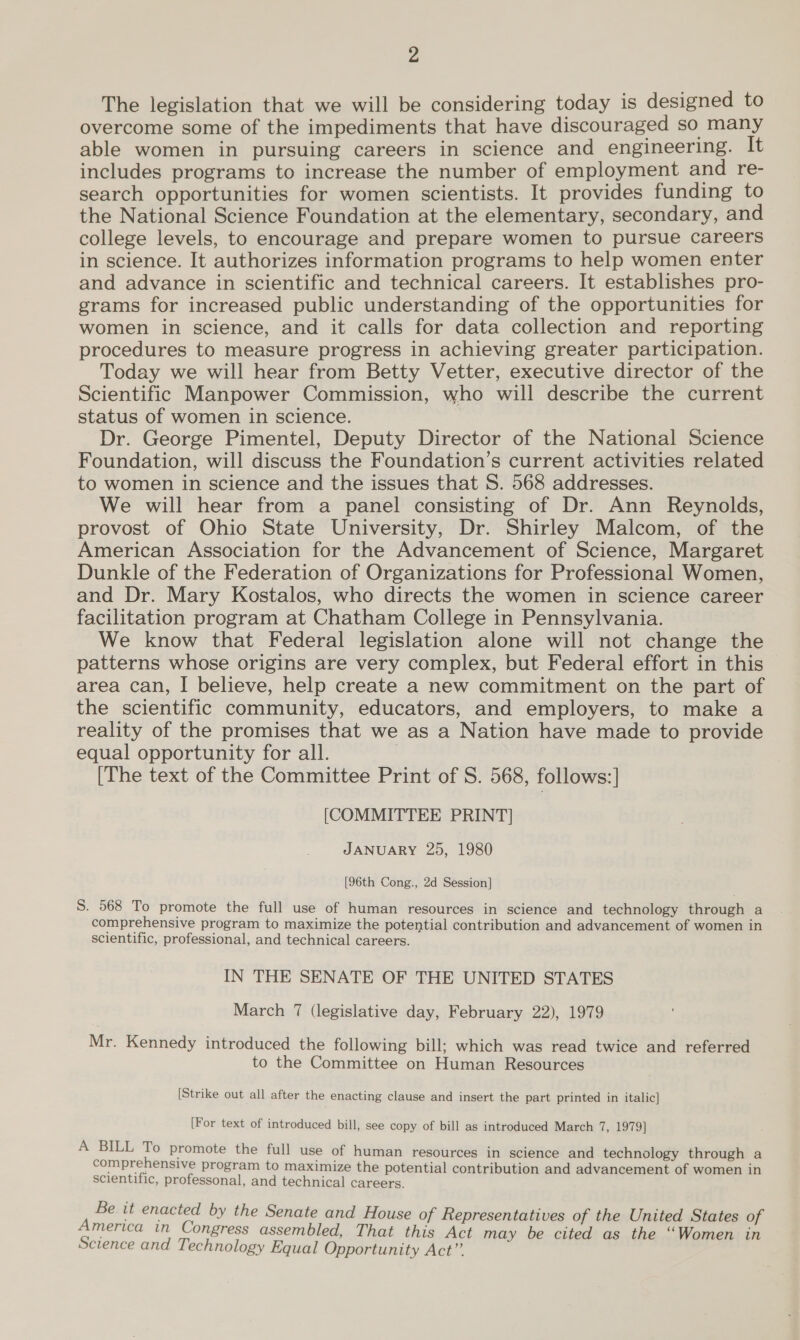 The legislation that we will be considering today is designed to overcome some of the impediments that have discouraged so many able women in pursuing careers in science and engineering. It includes programs to increase the number of employment and re- search opportunities for women scientists. It provides funding to the National Science Foundation at the elementary, secondary, and college levels, to encourage and prepare women to pursue careers in science. It authorizes information programs to help women enter and advance in scientific and technical careers. It establishes pro- grams for increased public understanding of the opportunities for women in science, and it calls for data collection and reporting procedures to measure progress in achieving greater participation. Today we will hear from Betty Vetter, executive director of the Scientific Manpower Commission, who will describe the current status of women in science. Dr. George Pimentel, Deputy Director of the National Science Foundation, will discuss the Foundation’s current activities related to women in science and the issues that S. 568 addresses. We will hear from a panel consisting of Dr. Ann Reynolds, provost of Ohio State University, Dr. Shirley Malcom, of the American Association for the Advancement of Science, Margaret Dunkle of the Federation of Organizations for Professional Women, and Dr. Mary Kostalos, who directs the women in science career facilitation program at Chatham College in Pennsylvania. We know that Federal legislation alone will not change the patterns whose origins are very complex, but Federal effort in this area can, I believe, help create a new commitment on the part of the scientific community, educators, and employers, to make a reality of the promises that we as a Nation have made to provide equal opportunity for all. | [The text of the Committee Print of S. 568, follows:] [COMMITTEE PRINT] JANUARY 25, 1980 [96th Cong., 2d Session] S. 568 To promote the full use of human resources in science and technology through a comprehensive program to maximize the potential contribution and advancement of women in scientific, professional, and technical careers. IN THE SENATE OF THE UNITED STATES March 7 (legislative day, February 22), 1979 Mr. Kennedy introduced the following bill; which was read twice and referred to the Committee on Human Resources [Strike out all after the enacting clause and insert the part printed in italic] [For text of introduced bill, see copy of bill as introduced March 7, 1979] A BILL To promote the full use of human resources in science and technology through a comprehensive program to maximize the potential contribution and advancement of women in scientific, professonal, and technical careers. Be. it enacted by the Senate and House of Representatives of the United States of America in Congress assembled, That this Act may be cited as the ‘‘Women in Science and Technology Equal Opportunity Act”’