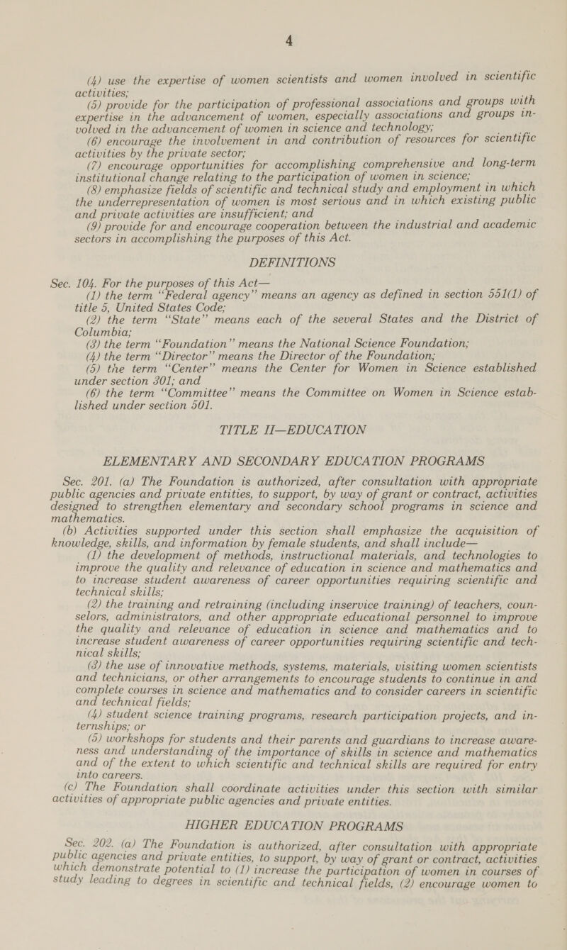 (4) use the expertise of women scientists and women involved in scientific activities; ee (5) provide for the participation of professional associations and groups with expertise in the advancement of women, especially associations and groups in- volved in the advancement of women in science and technology, erg (6) encourage the involvement in and contribution of resources for scientific activities by the private sector; (7) encourage opportunities for accomplishing comprehensive and long-term institutional change relating to the participation of women in science; __ (8) emphasize fields of scientific and technical study and employment in which the underrepresentation of women is most serious and in which existing public and private activities are insufficient; and (9) provide for and encourage cooperation between the industrial and academic sectors in accomplishing the purposes of this Act. DEFINITIONS (1) the term “Federal agency” means an agency as defined in section 551(1) of title 5, United States Code; (2) the term “State” means each of the several States and the District of Columbia; (3) the term “Foundation” means the National Science Foundation; (4) the term “Director” means the Director of the Foundation; (5) the term “Center” means the Center for Women in Science established under section 301; and (6) the term “Committee”? means the Committee on Women in Science estab- lished under seciion 501. TITLE II—EDUCATION ELEMENTARY AND SECONDARY EDUCATION PROGRAMS (1) the development of methods, instructional materials, and technologies to improve the quality and relevance of education in science and mathematics and to increase student awareness of career opportunities requiring scientific and technical skills; (2) the training and retraining (including inservice training) of teachers, coun- selors, administrators, and other appropriate educational personnel to improve the quality and relevance of education in science and mathematics and to increase student awareness of career opportunities requiring scientific and tech- nical skills; (3) the use of innovative methods, systems, materials, visiting women scientists and technicians, or other arrangements to encourage students to continue in and complete courses in science and mathematics and to consider careers in scientific and technical fields; (4) student science training programs, research participation projects, and in- ternships; or (5) workshops for students and their parents and guardians to increase aware- ness and understanding of the importance of skills in science and mathematics and of the extent to which scientific and technical skills are required for entry unto careers. HIGHER EDUCATION PROGRAMS