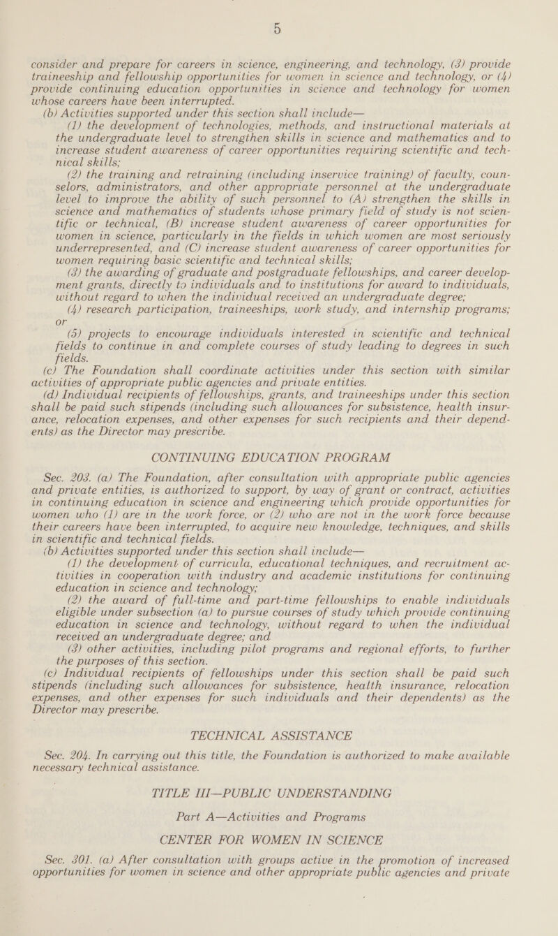 consider and prepare for careers in science, engineering, and technology, (3) provide traineeship and fellowship opportunities for women in science and technology, or (4) provide continuing education opportunities in science and technology for women whose careers have been interrupted. (b) Activities supported under this section shall include— (1) the development of technologies, methods, and instructional materials at the undergraduate level to strengthen skills in science and mathematics and to increase student awareness of career opportunities requiring scientific and tech- nical skills; (2) the training and retraining (including inservice training) of faculty, coun- selors, administrators, and other appropriate personnel at the undergraduate level to improve the ability of such personnel to (A) strengthen the skills in science and mathematics of students whose primary field of study is not scien- tific or technical, (B) increase student awareness of career opportunities for women in science, particularly in the fields in which women are most seriously underrepresented, and (C) increase student awareness of career opportunities for women requiring basic scientific and technical skills; (3) the awarding of graduate and postgraduate fellowships, and career develop- ment grants, directly to individuals and to institutions for award to individuals, without regard to when the individual received an undergraduate degree; (4) research participation, traineeships, work study, and internship programs; or (5) projects to encourage individuals interested in scientific and technical fields to continue in and complete courses of study leading to degrees in such fields. (c) The Foundation shall coordinate activities under this section with similar activities of appropriate public agencies and private entities. (d) Individual recipients of fellowships, grants, and traineeships under this section shall be paid such stipends (including such allowances for subsistence, health insur- ance, relocation expenses, and other expenses for such recipients and their depend- ents) as the Director may prescribe. CONTINUING EDUCATION PROGRAM Sec. 203. (a) The Foundation, after consultation with appropriate public agencies and private entities, is authorized to support, by way of grant or contract, activities in continuing education in science and engineering which provide opportunities for women who (1) are in the work force, or (2) who are not in the work force because their careers have been interrupted, to acquire new knowledge, techniques, and skills in scientific and technical fields. (b) Activities supported under this section shail include— (1) the development of curricula, educational techniques, and recruitment ac- tivities in cooperation with industry and academic institutions for continuing education in science and technology; (2) the award of full-time and part-time fellowships to enable individuals eligible under subsection (a) to pursue courses of study which provide continuing education in science and technology, without regard to when the individual received an undergraduate degree; and (3) other activities, including pilot programs and regional efforts, to further the purposes of this section. (c) Individual recipients of fellowships under this section shall be paid such stipends (including such allowances for subsistence, health insurance, relocation expenses, and other expenses for such individuals and their dependents) as the Director may prescribe. TECHNICAL ASSISTANCE Sec. 204. In carrying out this title, the Foundation is authorized to make available necessary technical assistance. TITLE III—PUBLIC UNDERSTANDING Part A—Activities and Programs CENTER FOR WOMEN IN SCIENCE Sec. 301. (a) After consultation with groups active in the promotion of increased opportunities for women in science and other appropriate public agencies and private