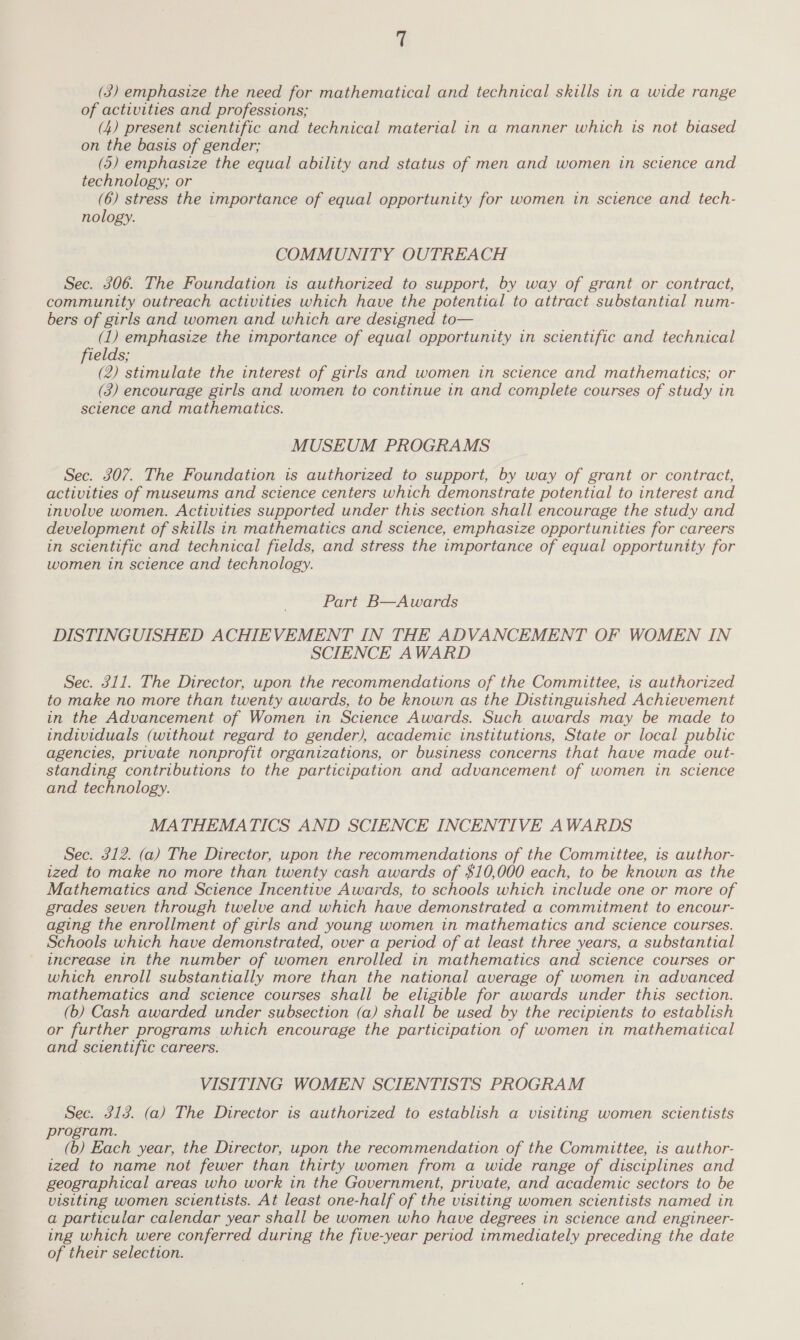t (3) emphasize the need for mathematical and technical skills in a wide range of activities and professions; (4) present scientific and technical material in a manner which is not biased on the basis of gender; (5) emphasize the equal ability and status of men and women in science and technology; or (6) stress the importance of equal opportunity for women in science and tech- nology. COMMUNITY OUTREACH Sec. 306. The Foundation is authorized to support, by way of grant or contract, community outreach activities which have the potential to attract substantial num- bers of girls and women and which are designed to— (1) emphasize the importance of equal opportunity in scientific and technical fields; (2) stimulate the interest of girls and women in science and mathematics; or (3) encourage girls and women to continue in and complete courses of study in science and mathematics. MUSEUM PROGRAMS Sec. 307. The Foundation is authorized to support, by way of grant or contract, activities of museums and science centers which demonstrate potential to interest and involve women. Activities supported under this section shall encourage the study and development of skills in mathematics and science, emphasize opportunities for careers in scientific and technical fields, and stress the importance of equal opportunity for women in science and technology. Part B—Awards DISTINGUISHED ACHIEVEMENT IN THE ADVANCEMENT OF WOMEN IN SCIENCE AWARD Sec. 311. The Director, upon the recommendations of the Committee, is authorized to make no more than twenty awards, to be known as the Distinguished Achievement in the Advancement of Women in Science Awards. Such awards may be made to individuals (without regard to gender), academic institutions, State or local public agencies, private nonprofit organizations, or business concerns that have made out- standing contributions to the participation and advancement of women in science and technology. MATHEMATICS AND SCIENCE INCENTIVE AWARDS Sec. 312. (a) The Director, upon the recommendations of the Committee, is author- ized to make no more than twenty cash awards of $10,000 each, to be known as the Mathematics and Science Incentive Awards, to schools which include one or more of grades seven through twelve and which have demonstrated a commitment to encour- aging the enrollment of girls and young women in mathematics and science courses. Schools which have demonstrated, over a period of at least three years, a substantial increase in the number of women enrolled in mathematics and science courses or which enroll substantially more than the national average of women in advanced mathematics and science courses shall be eligible for awards under this section. (b) Cash awarded under subsection (a) shall be used by the recipients to establish or further programs which encourage the participation of women in mathematical and scientific careers. VISITING WOMEN SCIENTISTS PROGRAM Sec. 313. (a) The Director is authorized to establish a visiting women scientists program. (b) Each year, the Director, upon the recommendation of the Committee, is author- ized to name not fewer than thirty women from a wide range of disciplines and geographical areas who work in the Government, private, and academic sectors to be visiting women scientists. At least one-half of the visiting women scientists named in a particular calendar year shall be women who have degrees in science and engineer- ing which were conferred during the five-year period immediately preceding the date of their selection.