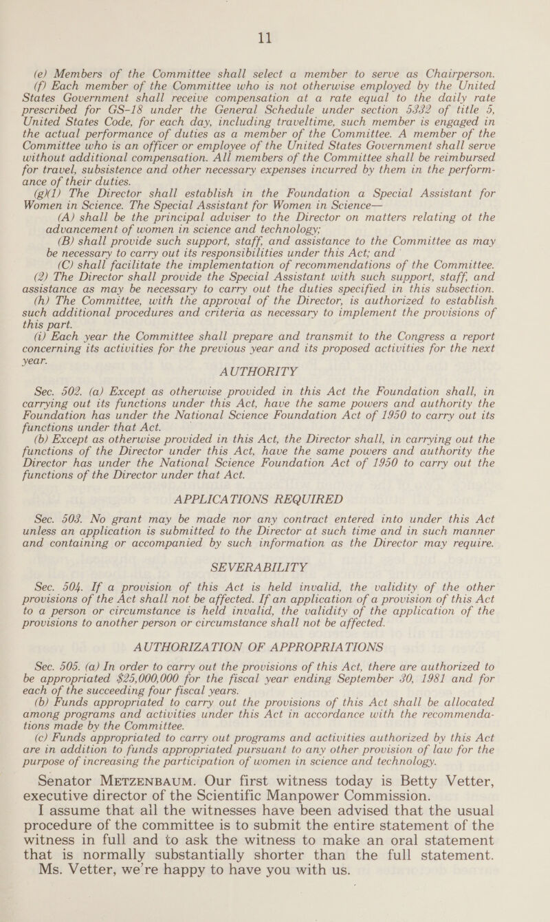 tl (e) Members of the Committee shall select a member to serve as Chairperson. (f) Each member of the Committee who is not otherwise employed by the United States Government shall receive compensation at a rate equal to the daily rate prescribed for GS-18 under the General Schedule under section 5332 of title 5, United States Code, for each day, including traveltime, such member is engaged in the actual performance of duties as a member of the Committee. A member of the Committee who is an officer or employee of the United States Government shall serve without additional compensation. All members of the Committee shall be reimbursed for travel, subsistence and other necessary expenses incurred by them in the perform- ance of their duties. (gX1) The Director shall establish in the Foundation a Special Assistant for Women in Science. The Special Assistant for Women in Science— (A) shall be the principal adviser to the Director on matters relating ot the advancement of women in science and technology; (B) shall provide such support, staff, and assistance to the Committee as may be necessary to carry out its responsibilities under this Act; and © (C) shall facilitate the implementation of recommendations of the Committee. (2) The Director shall provide the Special Assistant with such support, staff, and assistance as may be necessary to carry out the duties specified in this subsection. (h) The Committee, with the approval of the Director, is authorized to establish weil additional procedures and criteria as necessary to implement the provisions of this part. (i) Each year the Committee shall prepare and transmit to the Congress a report concerning its activities for the previous year and its proposed activities for the next year. AUTHORITY Sec. 502. (a) Except as otherwise provided in this Act the Foundation shall, in carrying out its functions under this Act, have the same powers and authority the Foundation has under the National Science Foundation Act of 1950 to carry out its functions under that Act. (b) Except as otherwise provided in this Act, the Director shall, in carrying out the functions of the Director under this Act, have the same powers and authority the Director has under the National Science Foundation Act of 1950 to carry out the functions of the Director under that Act. APPLICATIONS REQUIRED Sec. 503. No grant may be made nor any contract entered into under this Act unless an application is submitted to the Director at such time and in such manner and containing or accompanied by such information as the Director may require. SEVERABILITY Sec. 504. If a provision of this Act is held invalid, the validity of the other provisions of the Act shall not be affected. If an application of a provision of this Act to a person or circumstance is held invalid, the validity of the application of the provisions to another person or circumstance shall not be affected. AUTHORIZATION OF APPROPRIATIONS Sec. 505. (a) In order to carry out the provisions of this Act, there are authorized to be appropriated $25,000,000 for the fiscal year ending September 30, 1981 and for each of the succeeding four fiscal years. (b) Funds appropriated to carry out the provisions of this Act shall be allocated among programs and activities under this Act in accordance with the recommenda- tions made by the Committee. (c) Funds appropriated to carry out programs and activities authorized by this Act are in addition to funds appropriated pursuant to any other provision of law for the purpose of increasing the participation of women in science and technology. Senator METZENBAUM. Our first witness today is Betty Vetter, executive director of the Scientific Manpower Commission. I assume that ail the witnesses have been advised that the usual procedure of the committee is to submit the entire statement of the witness in full and to ask the witness to make an oral statement that is normally substantially shorter than the full statement. Ms. Vetter, we’re happy to have you with us.